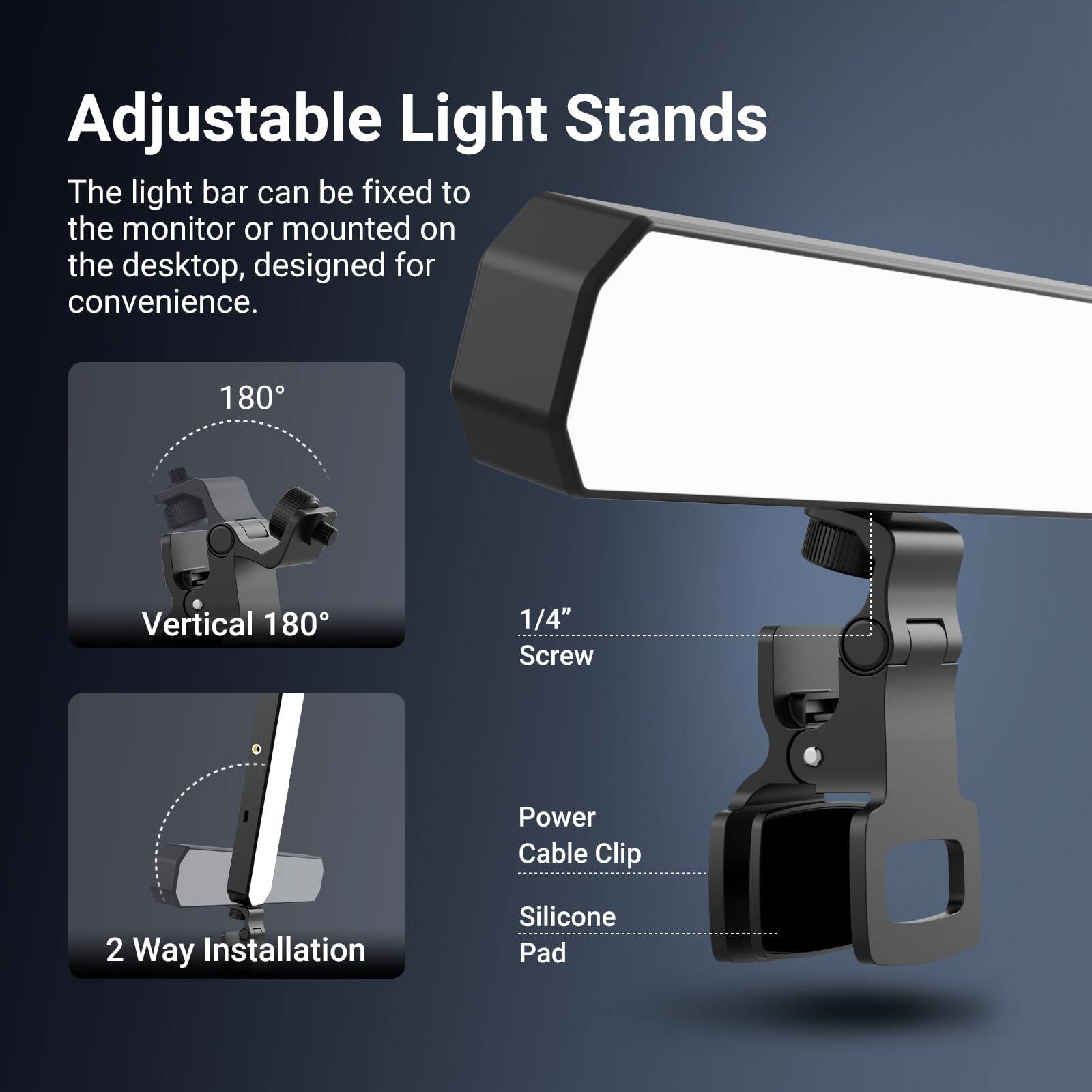 Adjustable Light Stands

The light bar can be fixed to the monitor or mounted on the desktop, designed for convenience.

- 180° Vertical 180°
- 1/4" Screw
- Power Cable Clip
- 2 Way Installation
- Silicone Pad