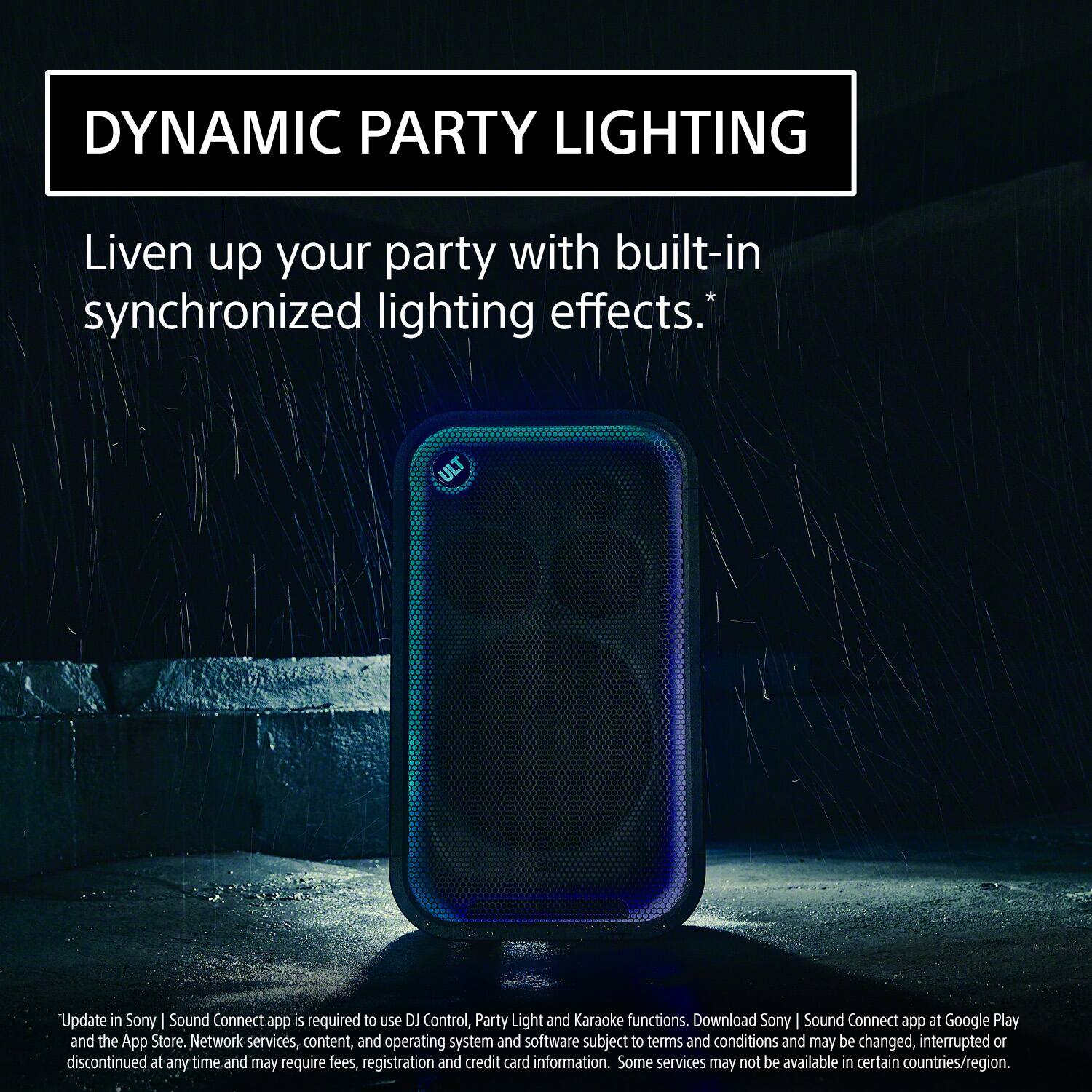 DYNAMIC PARTY LIGHTING

Liven up your party with built-in synchronized lighting effects.*

*Update in Sony | Sound Connect app is required to use DJ Control, Party Light and Karaoke functions. Download Sony | Sound Connect app at Google Play and the App Store. Network services, content, and operating system and software subject to terms and conditions and may be changed, interrupted or discontinued at any time and may require fees, registration and credit card information. Some services may not be available in certain countries/region.