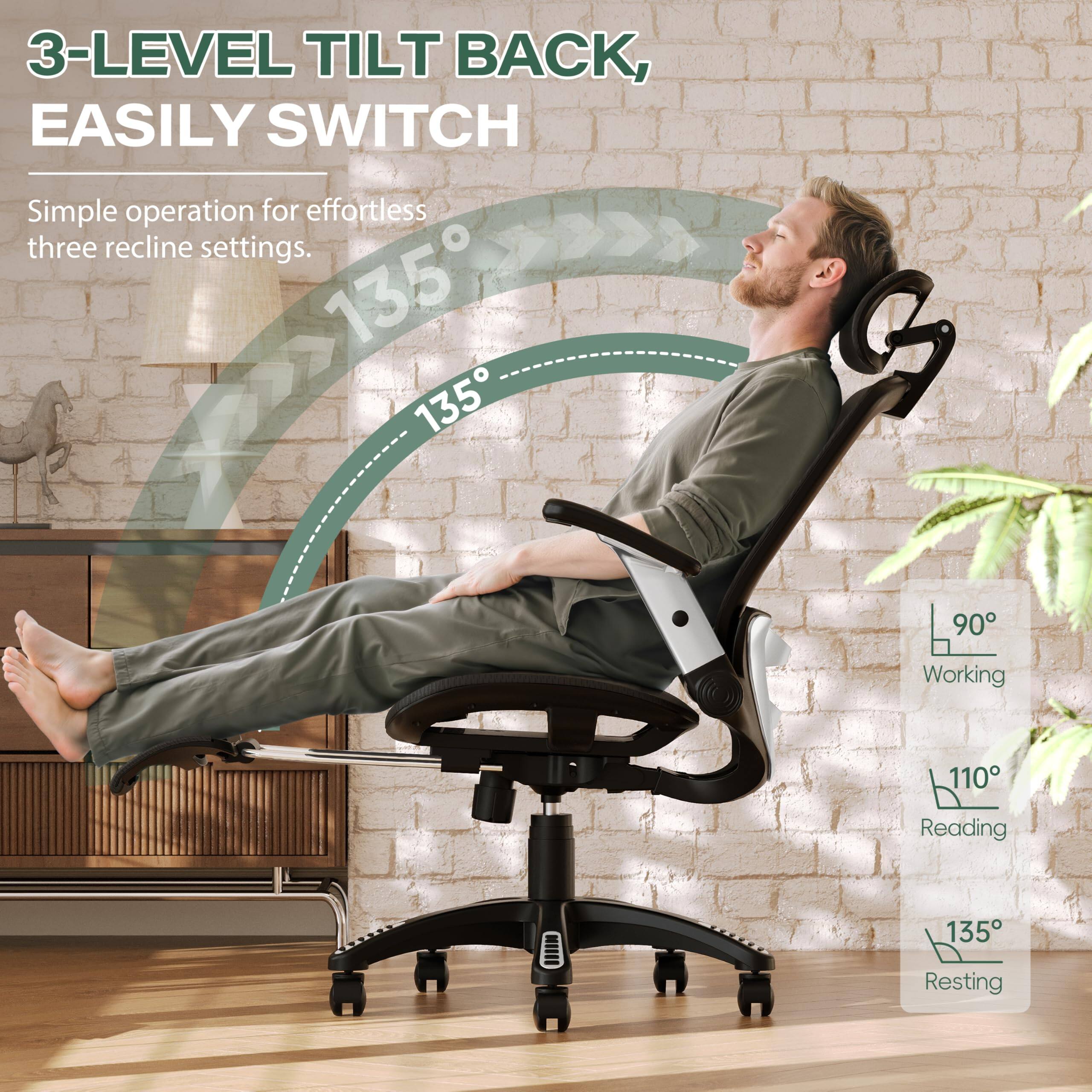 3-LEVEL TILT BACK, EASILY SWITCH

Simple operation for effortless three recline settings.

- 90° Working
- 110° Reading
- 135° Resting