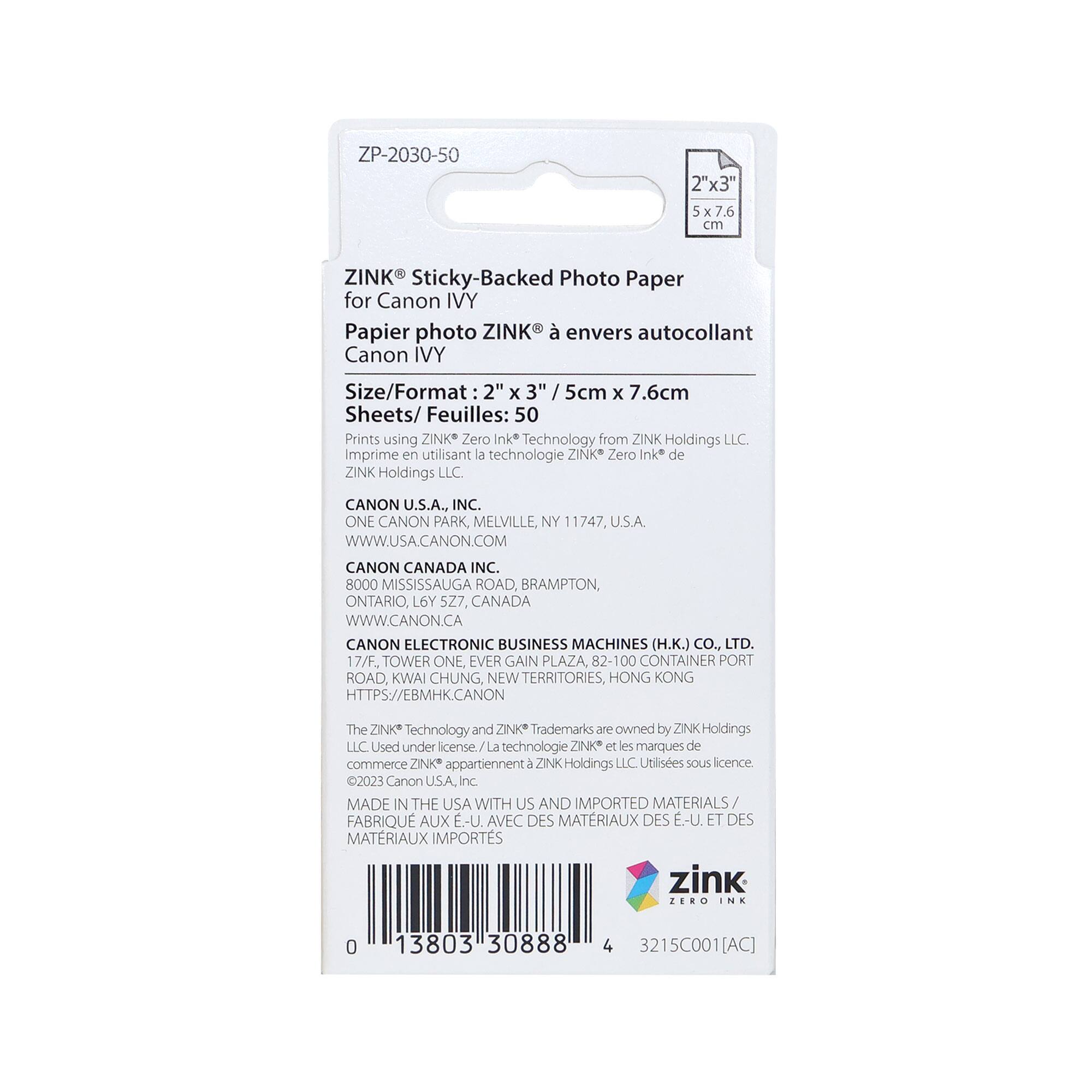 ZP-2030-50  
2"x3" 5x7.6 cm  
ZINK Sticky-Backed Photo Paper for Canon IVY  
Papier photo ZINK® envers autocollant Canon IVY  

Size/Format: 2" x 3" / 5cm x 7.6cm  
Sheets/Feuilles: 50  

Prints using ZINK® Zero Ink Technology from ZINK Holdings LLC.  
Imprime en utilisant la technologie ZINK Zero Ink de ZINK Holdings LLC.  

CANON U.S.A., INC.  
ONE CANON PARK, MELVILLE, NY 11747, U.S.A.  
WWW.USA.CANON.COM  

CANON CANADA INC.  
8000 MISSISSAUGA ROAD, BRAMPTON, ONTARIO, L6Y S27, CANADA  
WWW.CANON.CA  

CANON ELECTRONIC BUSINESS MACHINES (H.K.) CO., LTD.  
17/F., TOWER ONE, EVER GAIN PLAZA, 82-100 CONTAINER PORT ROAD, KWAI CHUNG, NEW TERR