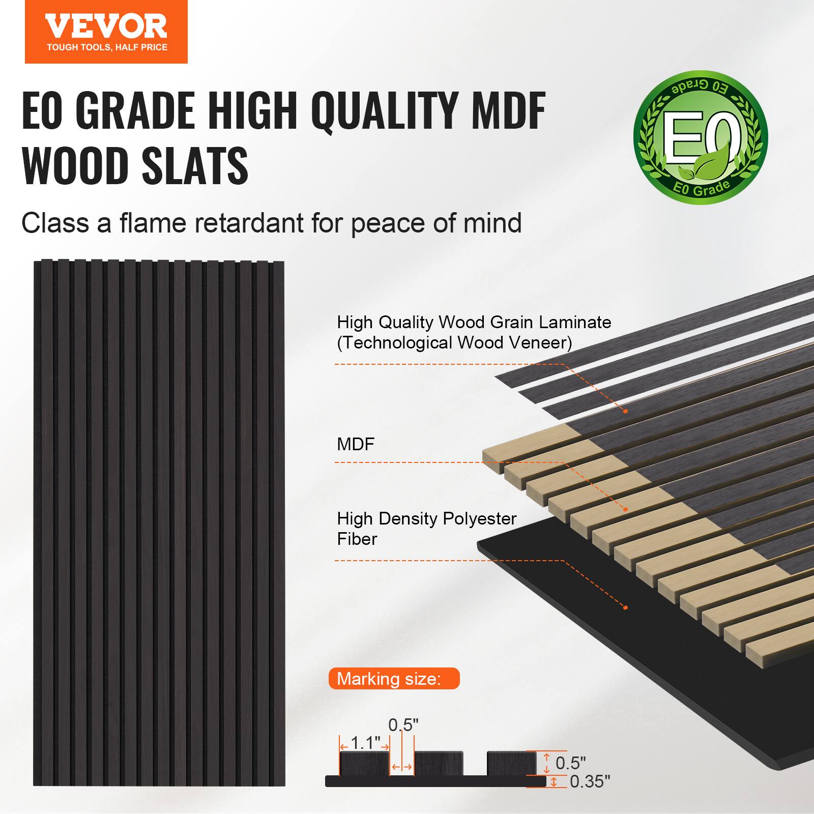 VEVOR TOUGH TOOLS, HALF PRICE

EO GRADE HIGH QUALITY MDF WOOD SLATS

Class A flame retardant for peace of mind

- High Quality Wood Grain Laminate (Technological Wood Veneer)
- MDF
- High Density Polyester Fiber

Marking size: 0.5" x 1.1" T

0.5" x 0.35"