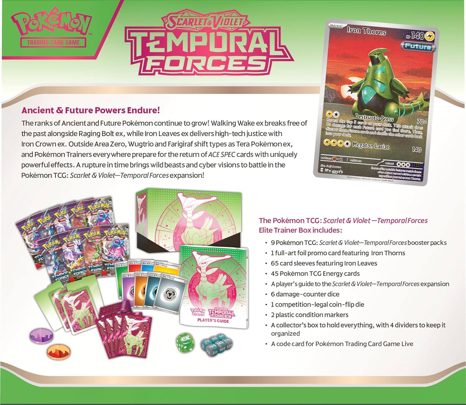 **Pokémon Trading Card Game: Scarlet & Violet - Temporal Forces**

**Ancient & Future Powers Endure!**  
The ranks of Ancient and Future Pokémon continue to grow! Walking Wake ex breaks free of the past alongside Raging Bolt ex, while Iron Leaves ex delivers high-tech justice with Iron Crown ex. Outside Area Zero, Wugtrio and Farigiraf shift types as Tera Pokémon ex, and Pokémon Trainers everywhere prepare for the return of ACE SPEC cards with uniquely powerful effects. A rupture in time brings wild beasts and cyber visions to battle in the Pokémon TCG: Scarlet & Violet—Temporal Forces expansion!

**Iron Thorns**  
- 140 HP  
- Future  
- **Destructo-Press** 70  
  - 30 damage.  
  - 30 damage plus 30 damage for each of your Pokémon.  
- **Megaton Larit** 140  
  - 140 damage.  

**The Pokémon TCG: Scarlet & Violet—Temporal Forces Elite Trainer Box includes:**

- 9 Pokémon TCG: Scarlet & Violet—Temporal Forces booster packs
- 1 full-art foil promo card featuring Iron Thorns
- 65 card