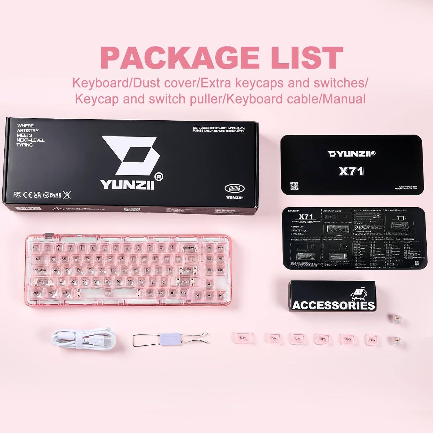 PACKAGE LIST

- Keyboard
- Dust cover
- Extra keycaps and switches
- Keycap and switch puller
- Keyboard cable
- Manual

WHERE ARTISTRY MEETS NEXT-LEVEL TYPING

- F-ACCESSES
- UNERAT MRAE CECE
- ADDAD
- A DYUNZII FC CE
- ROHS
- R YUNZII
- YUNZE
- ddd
- X71
- X71
- N
- 1: a W E O F J Y 1
- J K X D A Y 1
- ACCESSORIES
- 5 LE