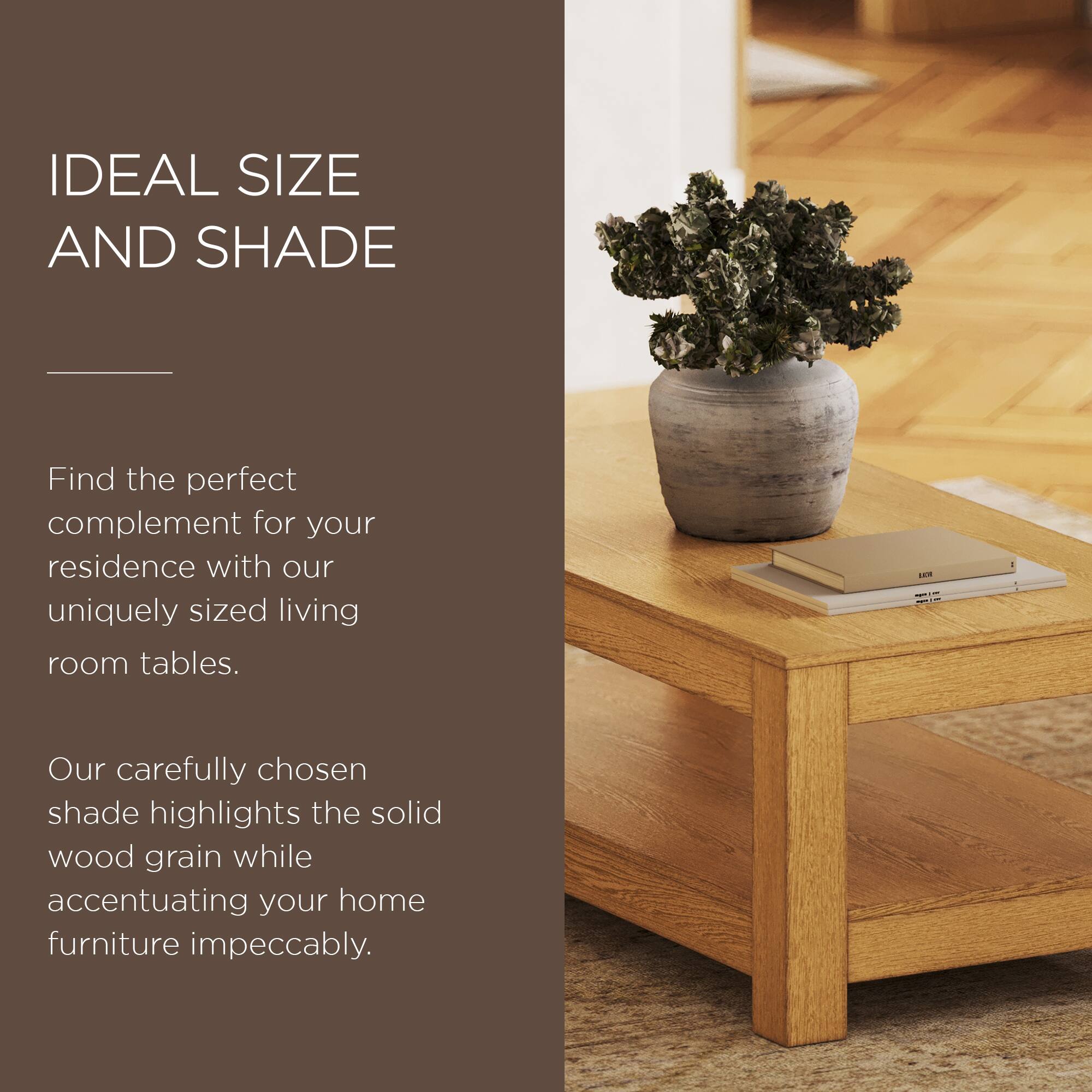 IDEAL SIZE AND SHADE

Find the perfect complement for your residence with our uniquely sized living room tables.

Our carefully chosen shade highlights the solid wood grain while accentuating your home furniture impeccably.