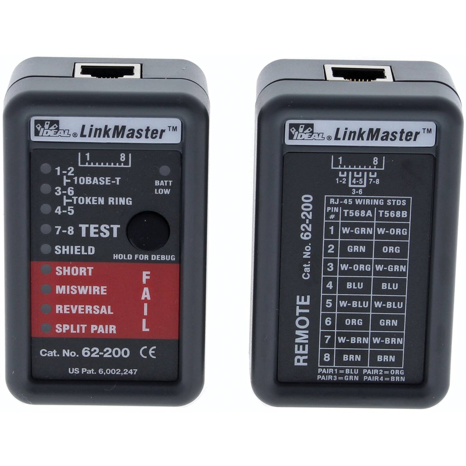 IDEAL LinkMaster

1-2 10BASE-T  
3-6 TOKEN RING  
4-5  
7-8 TEST  
SHIELD  
SHORT  
MISWIRE  
REVERSAL  
SPLIT PAIR  
FAIL  

BATT LOW  

HOLD FOR DEBUG  

Cat. No. 62-200  
CE  
US Pat. 6,002,247  

RJ-45 WIRING STDS  
PIN # T568A T568B  

1 W-GRN W-ORG  
2 GRN ORG  
3 W-ORG W-GRN  
4 BLU BLU  
5 W-BLU W-BLU  
6 ORG GRN  
7 W-BRN W-BRN  
8 BRN BRN  

PAIR1 = BLU  
PAIR2 = ORG  
PAIR3 = GRN  
PAIR4 = BRN  

REMOTE