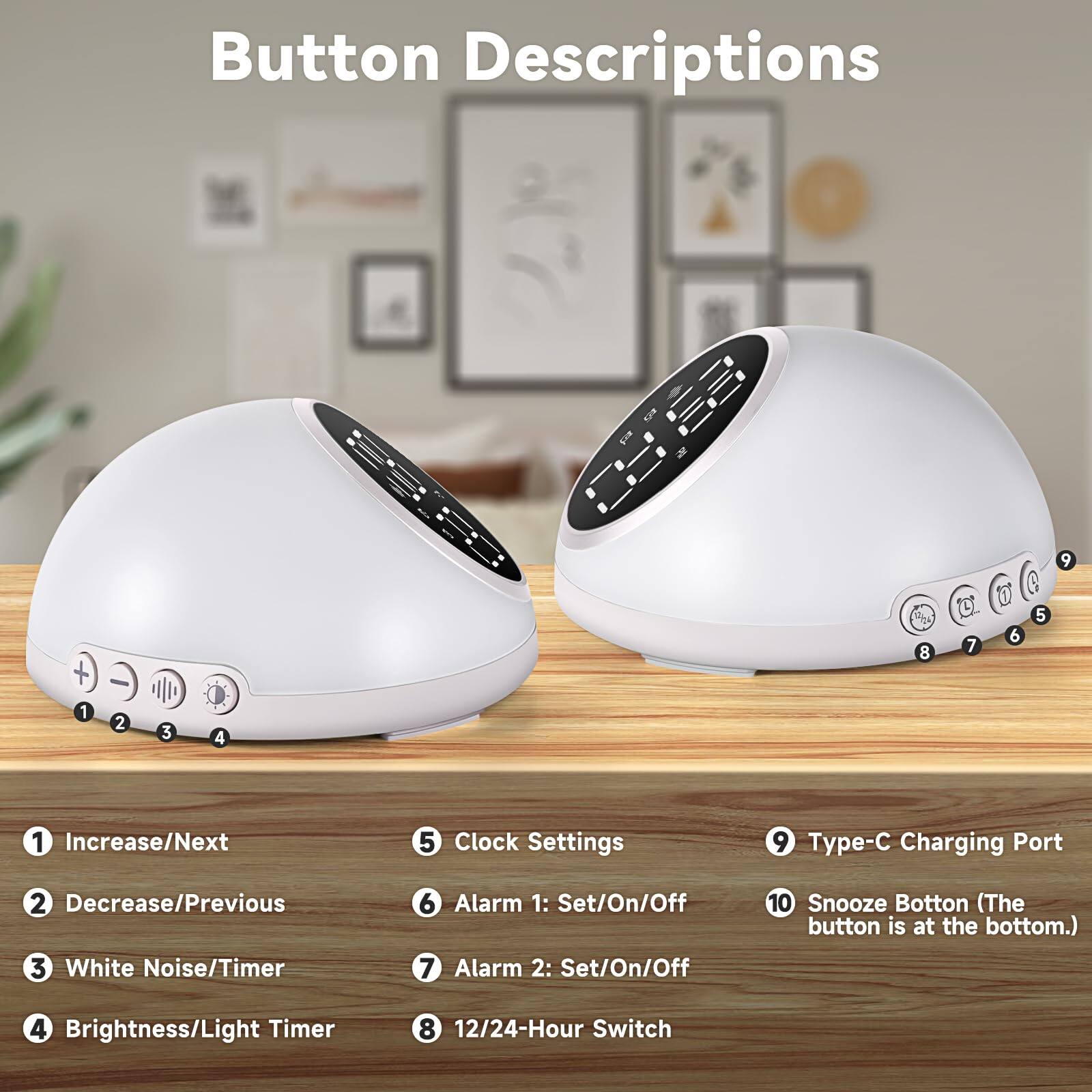 Button Descriptions

1. Increase/Next
2. Decrease/Previous
3. White Noise/Timer
4. Brightness/Light Timer
5. Clock Settings
6. Alarm 1: Set/On/Off
7. Alarm 2: Set/On/Off
8. 12/24-Hour Switch
9. Type-C Charging Port
10. Snooze Button (The button is at the bottom.)