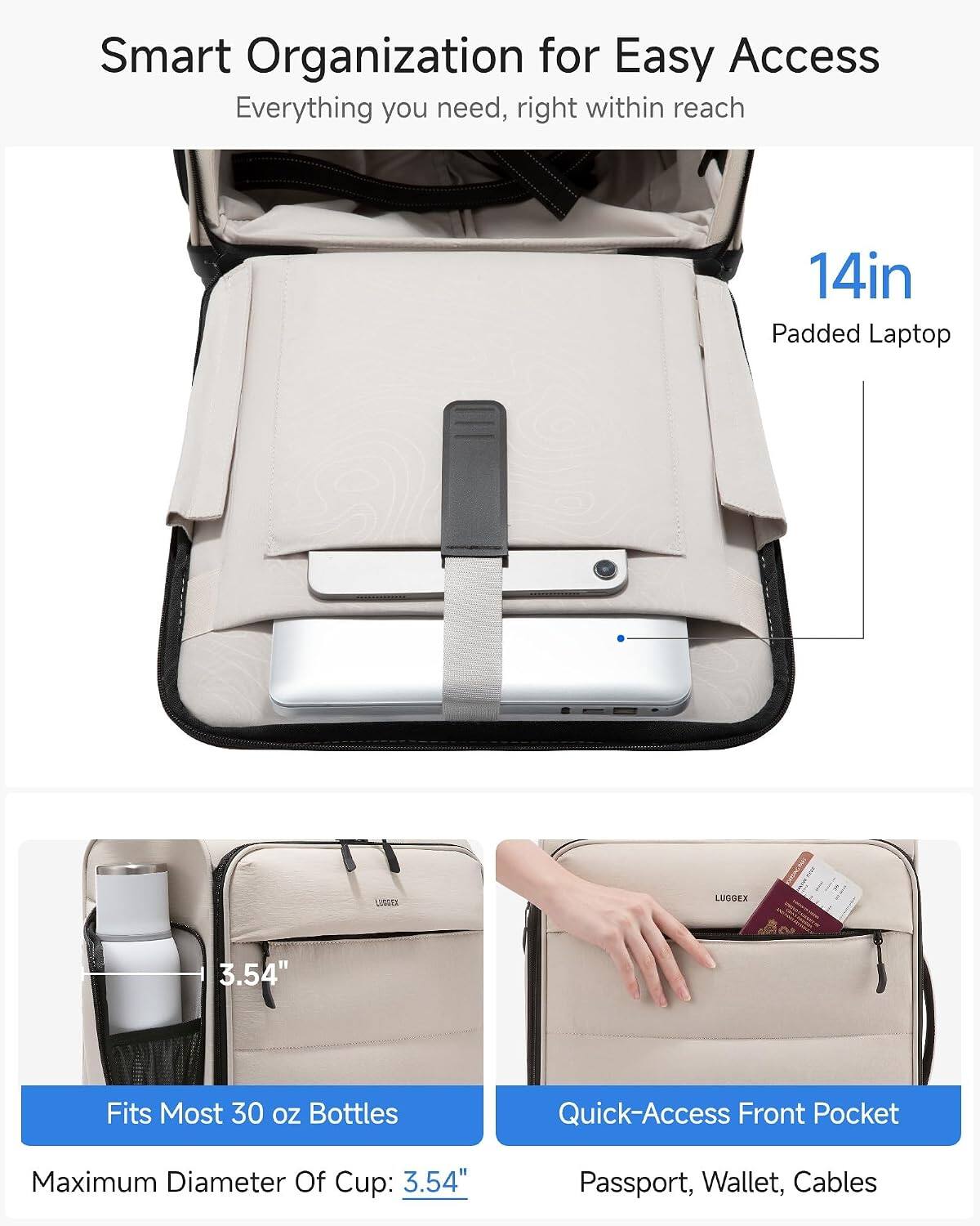 Smart Organization for Easy Access  
Everything you need, right within reach  

14in Padded Laptop  
Fits Most 30 oz Bottles  
Maximum Diameter Of Cup: 3.54"  

Quick-Access Front Pocket  
Passport, Wallet, Cables