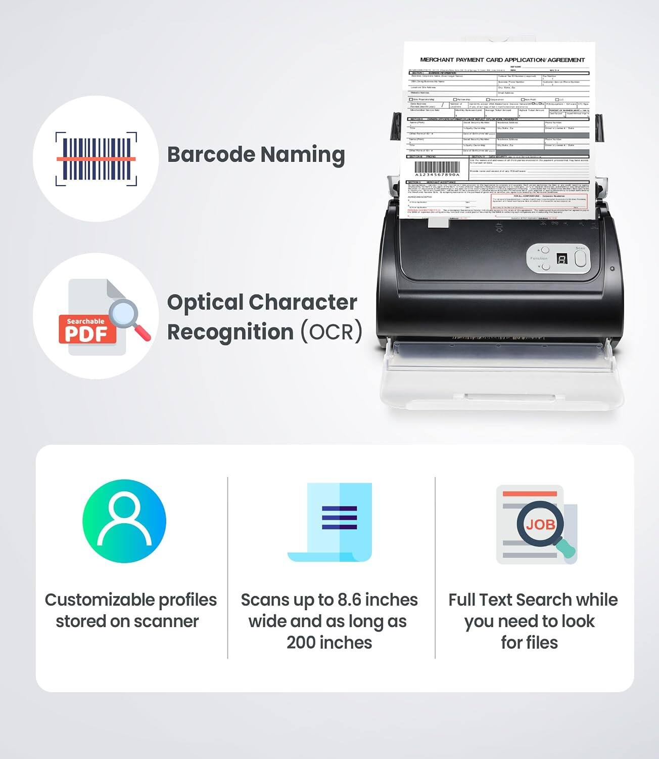 MERCHANT PAYMENT CARD APPLICATION AGREEMENT

Barcode Naming
Optical Character Recognition (OCR)
Customizable profiles stored on scanner
Scans up to 8.6 inches wide and as long as 200 inches
Full Text Search while you need to look for files