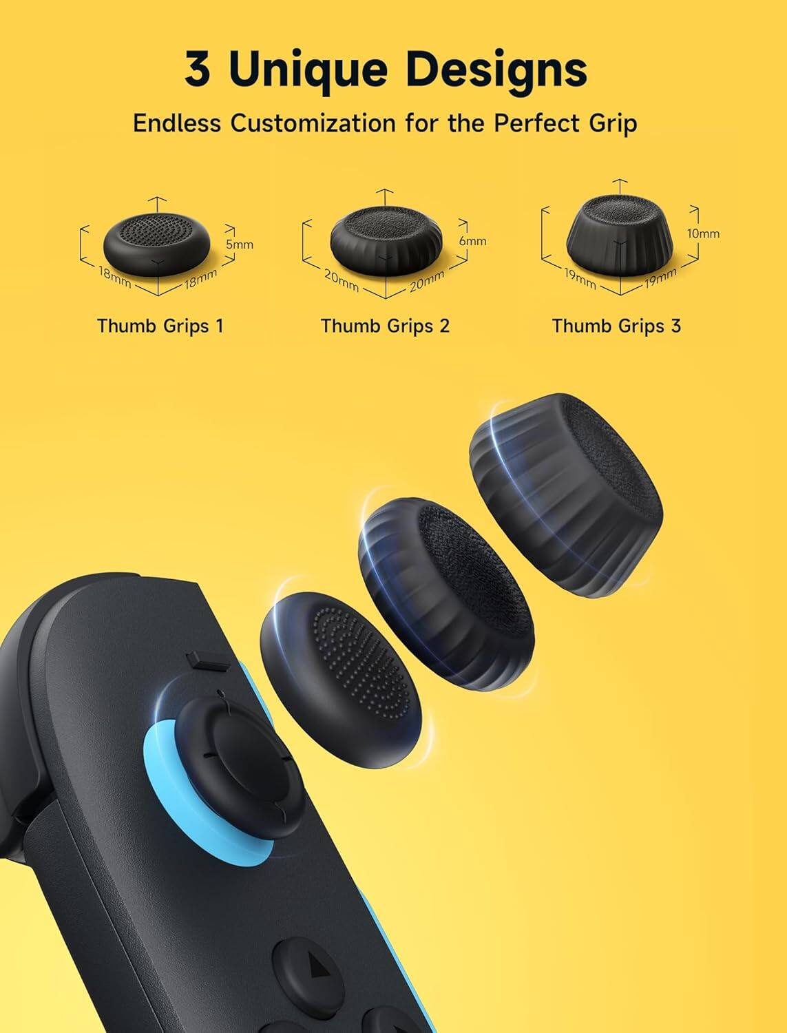 3 Unique Designs  
Endless Customization for the Perfect Grip  

Thumb Grips 1  
5mm 18mm 18mm  

Thumb Grips 2  
6mm 20mm 20mm  

Thumb Grips 3  
10mm 19mm 19mm