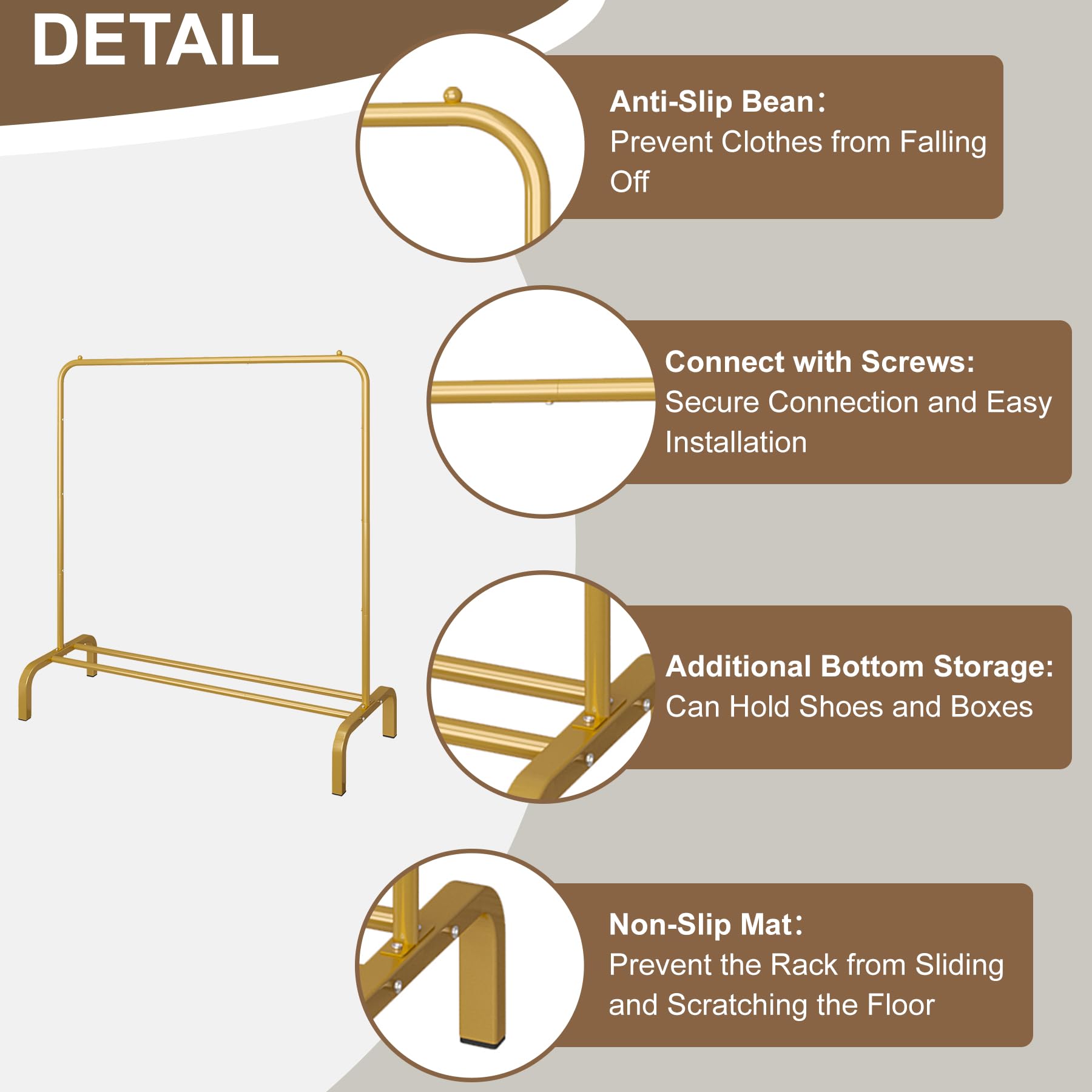 DETAIL

- Anti-Slip Bean: Prevent Clothes from Falling Off
- Connect with Screws: Secure Connection and Easy Installation
- Additional Bottom Storage: Can Hold Shoes and Boxes
- Non-Slip Mat: Prevent the Rack from Sliding and Scratching the Floor