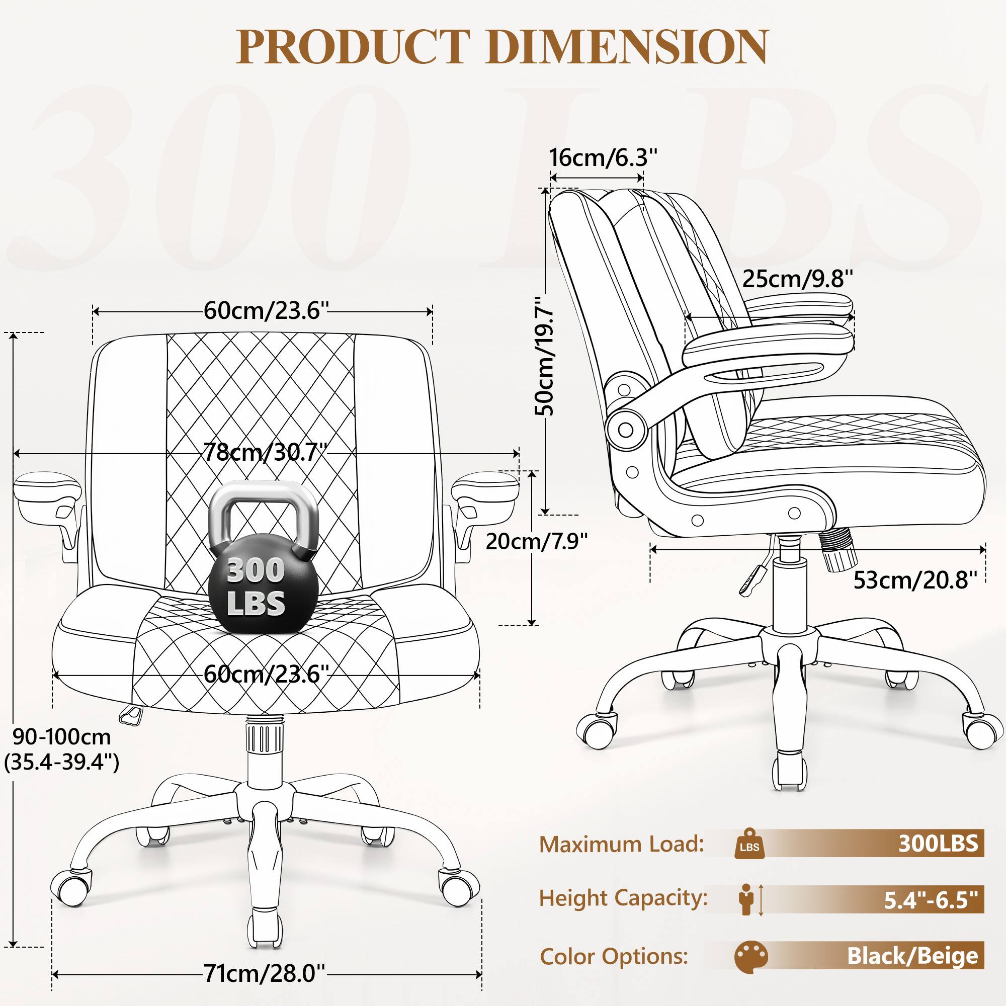 PRODUCT DIMENSION

- 16cm/6.3"
- 25cm/9.8"
- 50cm/19.7"
- 78cm/30.7"
- 20cm/7.9"
- 53cm/20.8"
- 60cm/23.6"
- 90-100cm (35.4-39.4")
- 71cm/28.0"

Maximum Load: 300LBS

Height Capacity: 5.4"-6.5"

Color Options: Black/Beige