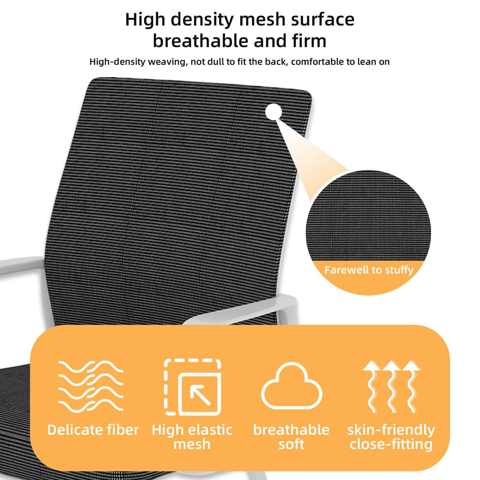 High density mesh surface  
breathable and firm  

High-density weaving, not dull to fit the back, comfortable to lean on  

Farewell to stuffy  

Delicate fiber  
High elastic mesh  
breathable soft  
skin-friendly close-fitting