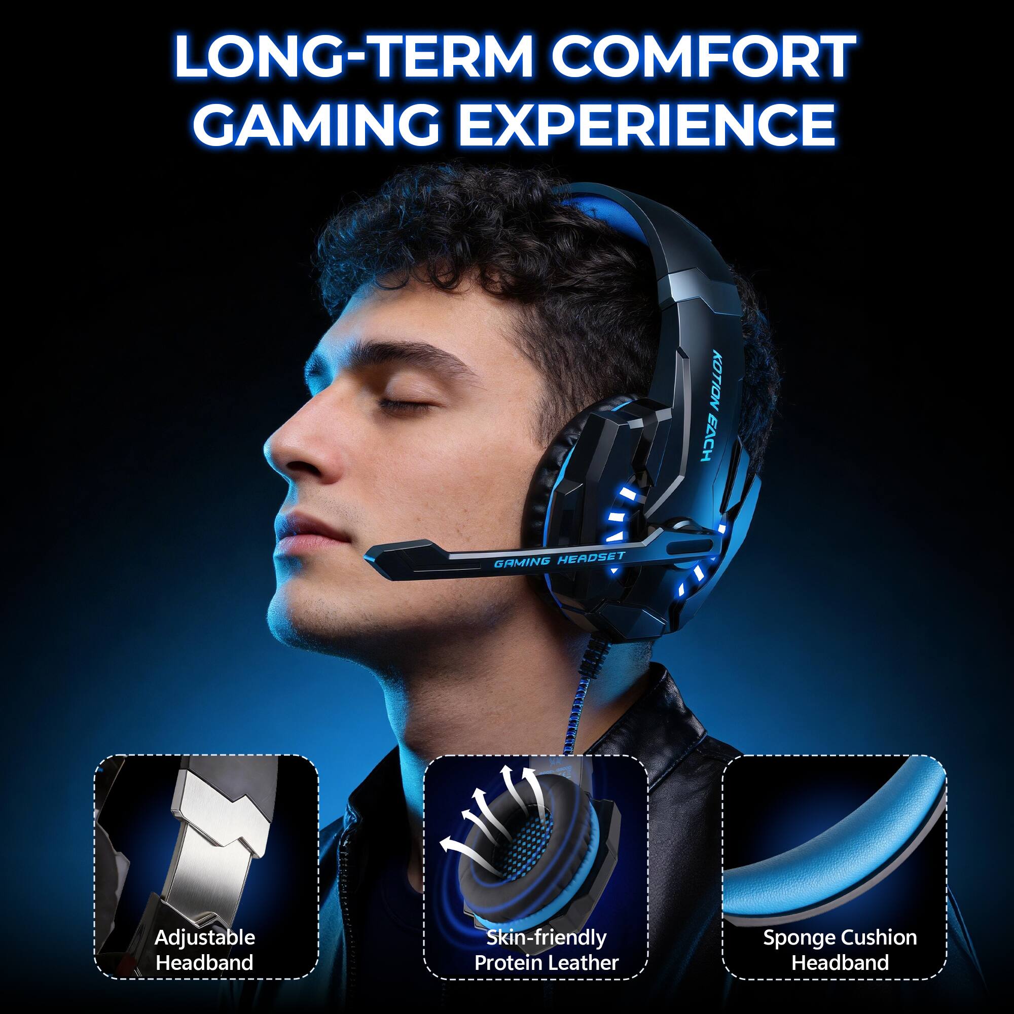 LONG-TERM COMFORT GAMING EXPERIENCE

KOTION EACH GAMING HEADSET

Adjustable Headband

Skin-friendly Protein Leather

Sponge Cushion Headband