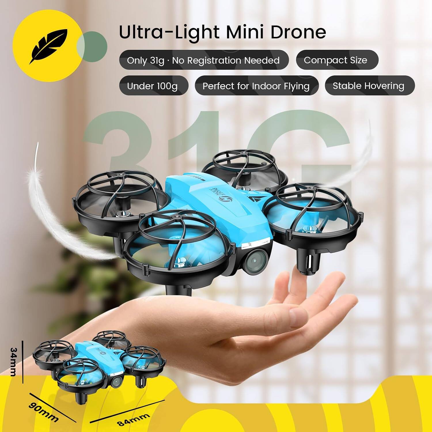 Ultra-Light Mini Drone  
Only 31g - No Registration Needed  
Compact Size  
Under 100g  
Perfect for Indoor Flying  
Stable Hovering  

34mm  
90mm  
84mm