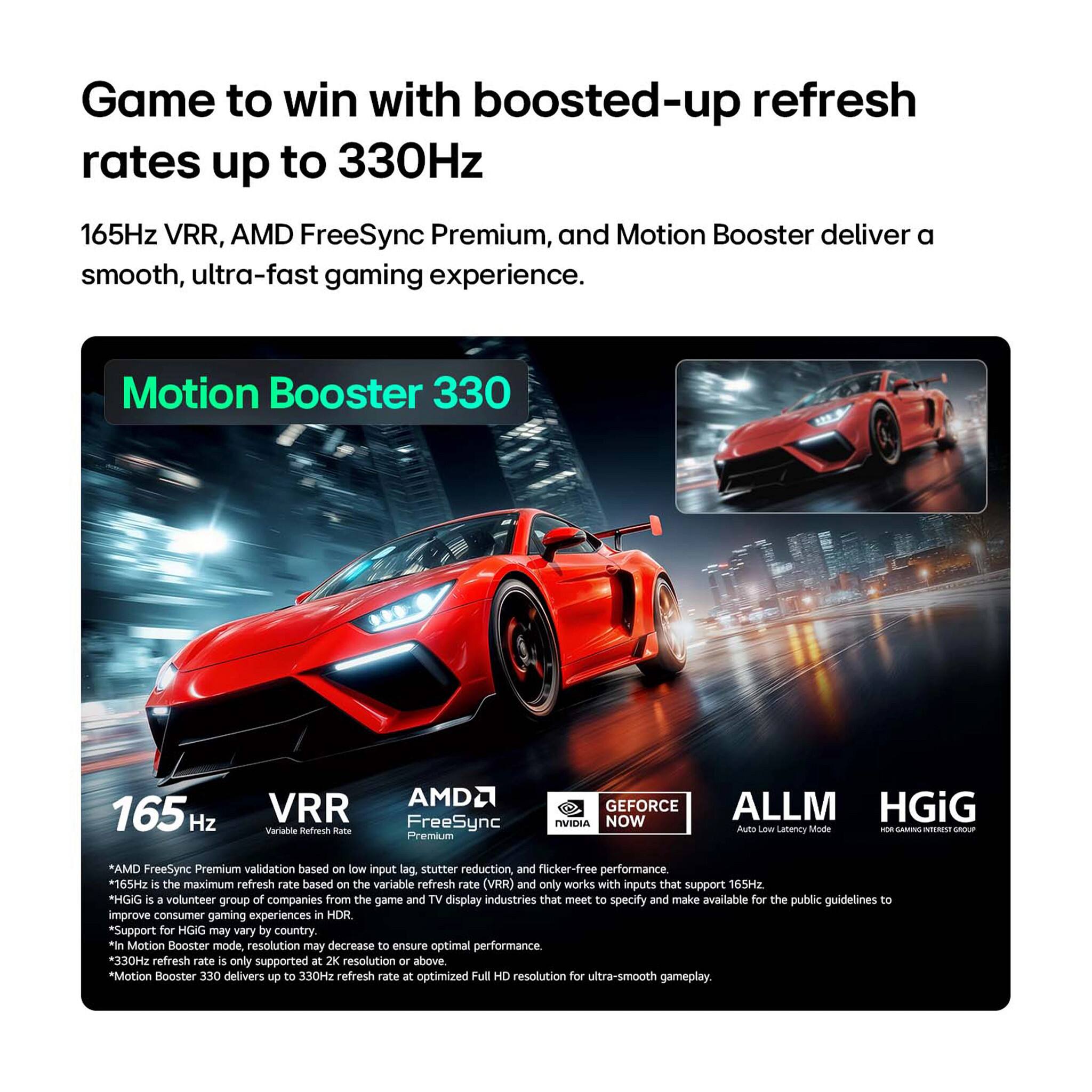 Game to win with boosted-up refresh rates up to 330Hz

165Hz VRR, AMD FreeSync Premium, and Motion Booster deliver a smooth, ultra-fast gaming experience.

Motion Booster 330

165 Hz VRR Variable Refresh Rate

AMD FreeSync Premium

GEFORCE NOW Auto Low Latency Mode

ALLM

HGiG

*AMD FreeSync Premium validation based on low input lag, stutter reduction, and flicker-free performance
*165Hz is the maximum refresh rate based on the variable refresh rate (VRR) and only works with inputs that support 165Hz
*HGiG is a volunteer group of companies from the game and TV display industries that meet to specify and make available for the public guidelines to improve consumer gaming experiences in HDR
*Support for HGiG may vary by country
*In Motion Booster mode, resolution may decrease to ensure optimal performance
*330Hz refresh rate is only supported at 2K resolution or above
*Motion Booster 330 delivers up to 330Hz refresh rate at optimized Full HD resolution for ultra-smooth gameplay