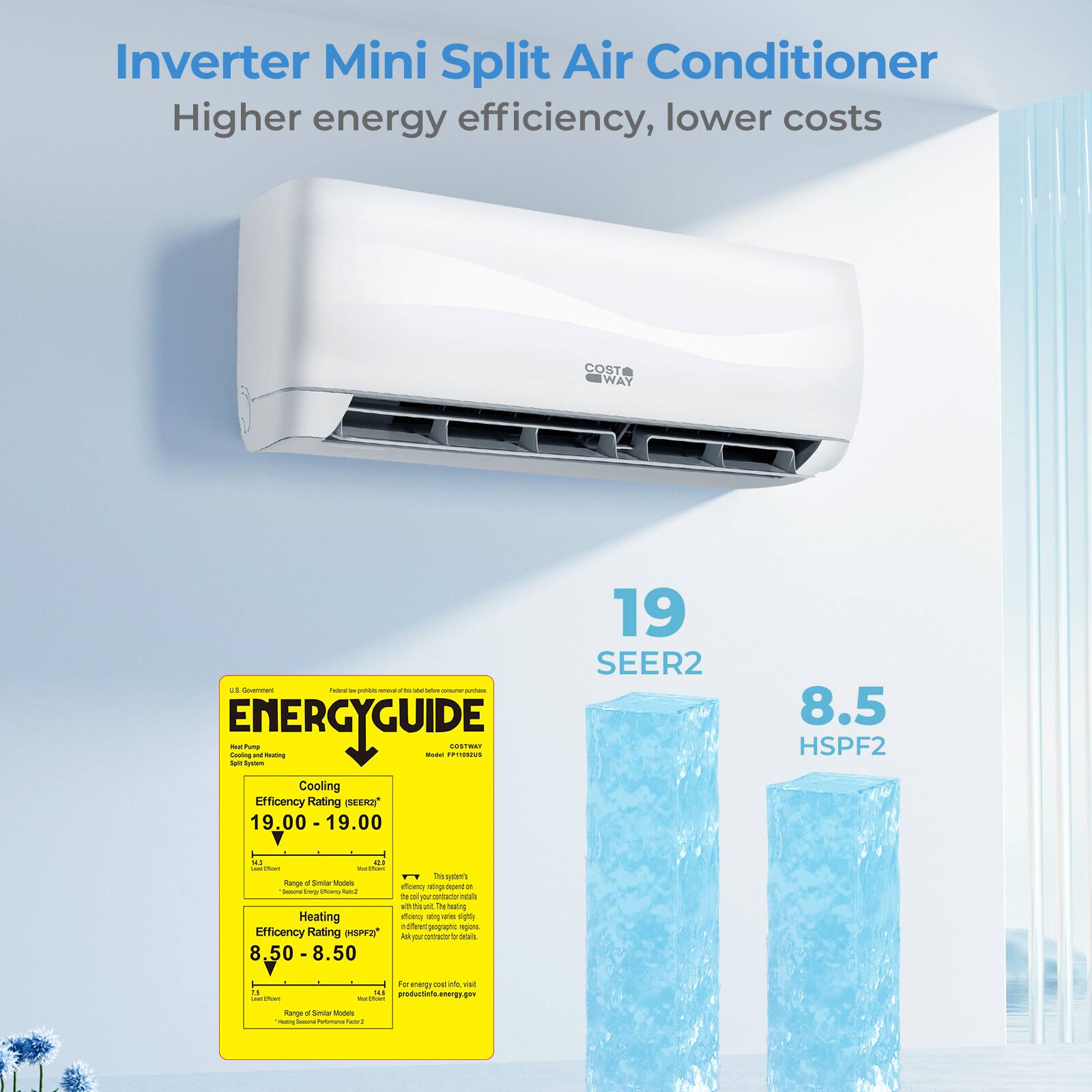Inverter Mini Split Air Conditioner  
Higher energy efficiency, lower costs  

COST WAY  

19 SEER2  
8.5 HSPF2  

Cooling Efficiency Rating: 19.00 - 19.00  
Heating Efficiency Rating: 8.50 - 8.50  

ENERGYGUIDE  
Heat Pump  
Cooling  
Efficiency Rating (SEER2): 19.00 - 19.00  
Heating  
Efficiency Rating (HSPF2): 8.50 - 8.50  

For more energy info, visit:  
productenergy.gov