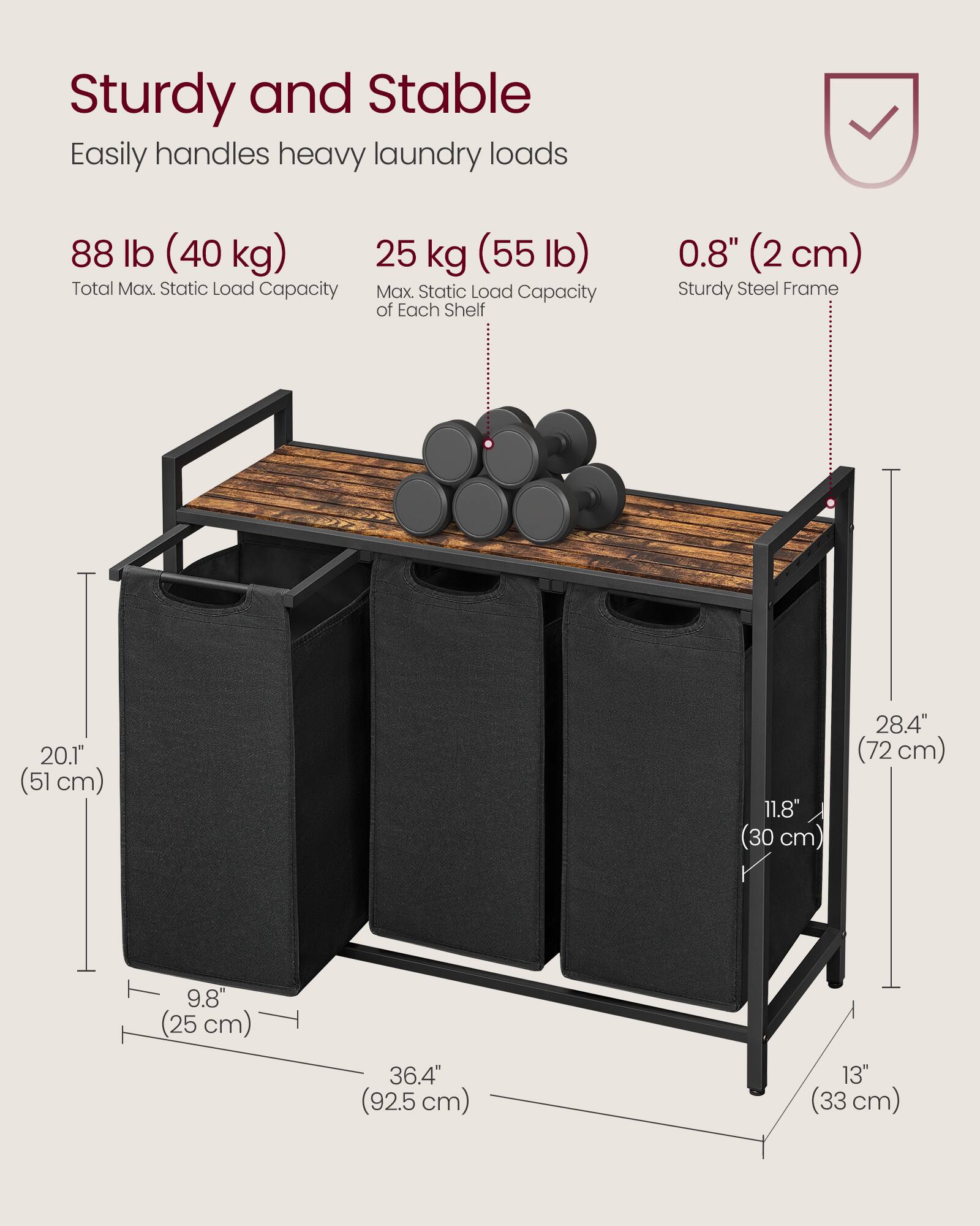 Sturdy and Stable  
Easily handles heavy laundry loads  

88 lb (40 kg)  
Total Max. Static Load Capacity  

25 kg (55 lb)  
Max. Static Load Capacity of Each Shelf  

0.8" (2 cm)  
Sturdy Steel Frame  

20.1" (51 cm)  
28.4" (72 cm)  
11.8" (30 cm)  
9.8" (25 cm)  
36.4" (92.5 cm)  
13" (33 cm)