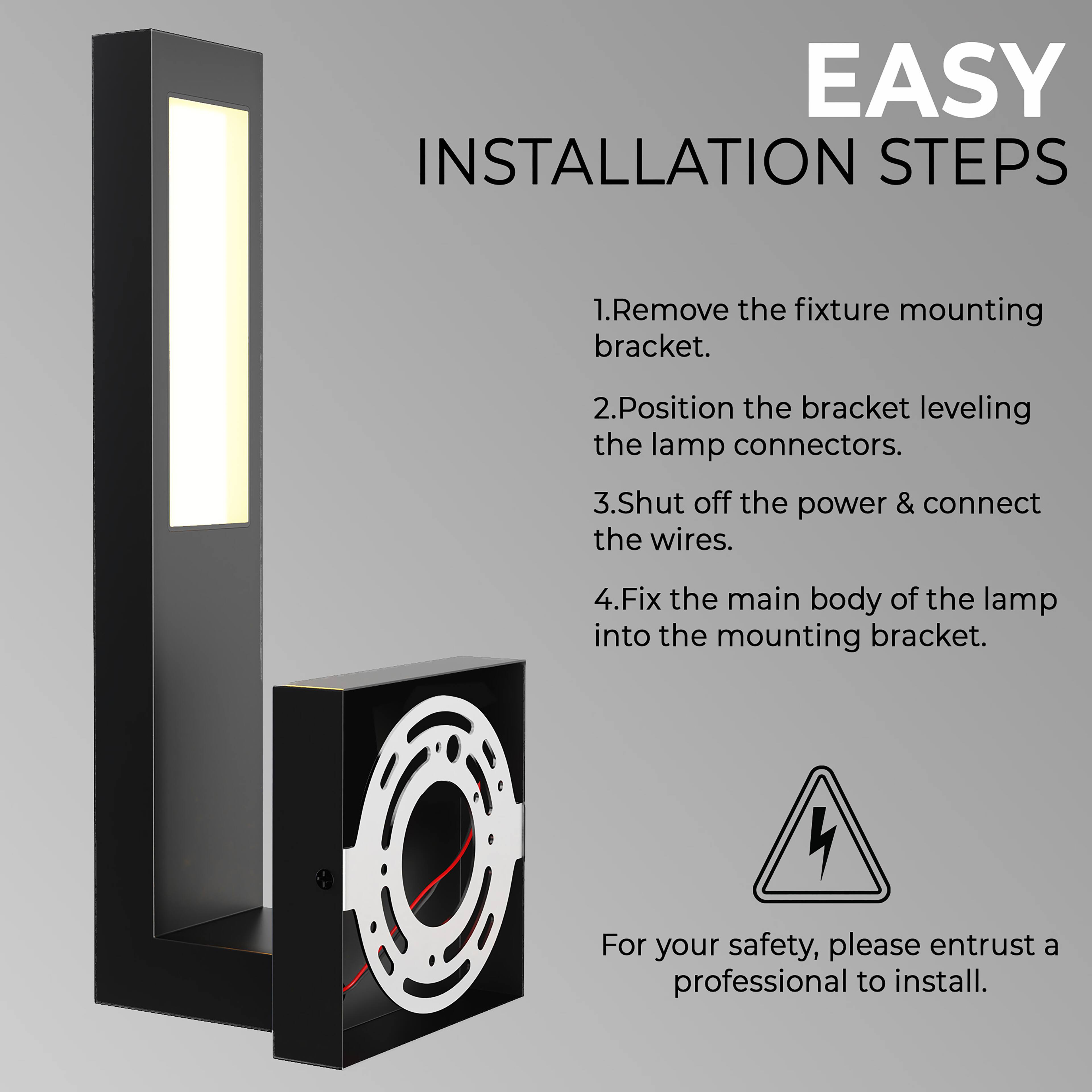 EASY INSTALLATION STEPS

1. Remove the fixture mounting bracket.
2. Position the bracket leveling the lamp connectors.
3. Shut off the power & connect the wires.
4. Fix the main body of the lamp into the mounting bracket.

For your safety, please entrust a professional to install.