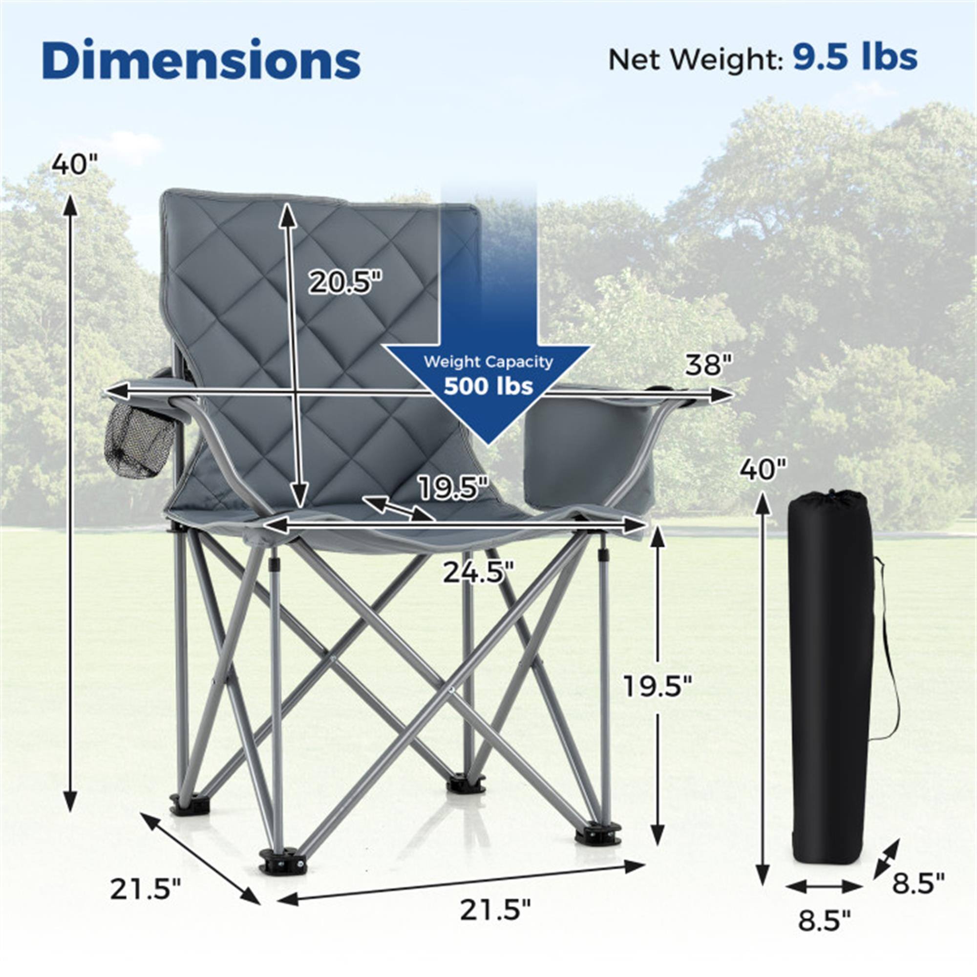 Dimensions:  
- Height: 40"  
- Width: 38"  
- Depth: 20.5"  
- Seat Height: 19.5"  
- Seat Depth: 24.5"  
- Leg Width: 21.5"  
- Folded Height: 40"  
- Folded Width: 19.5"  
- Folded Depth: 8.5"  

Net Weight: 9.5 lbs  
Weight Capacity: 500 lbs