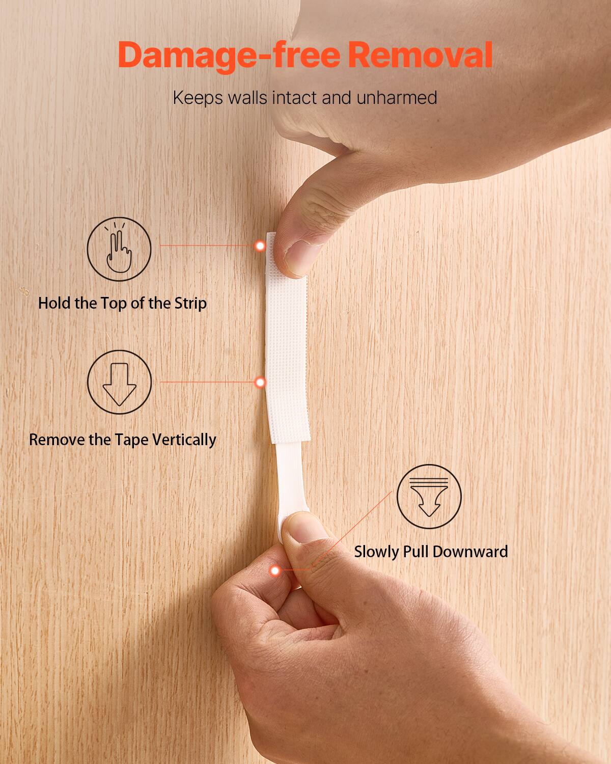 Damage-free Removal  
Keeps walls intact and unharmed  

1. Hold the Top of the Strip  
2. Remove the Tape Vertically  
3. Slowly Pull Downward