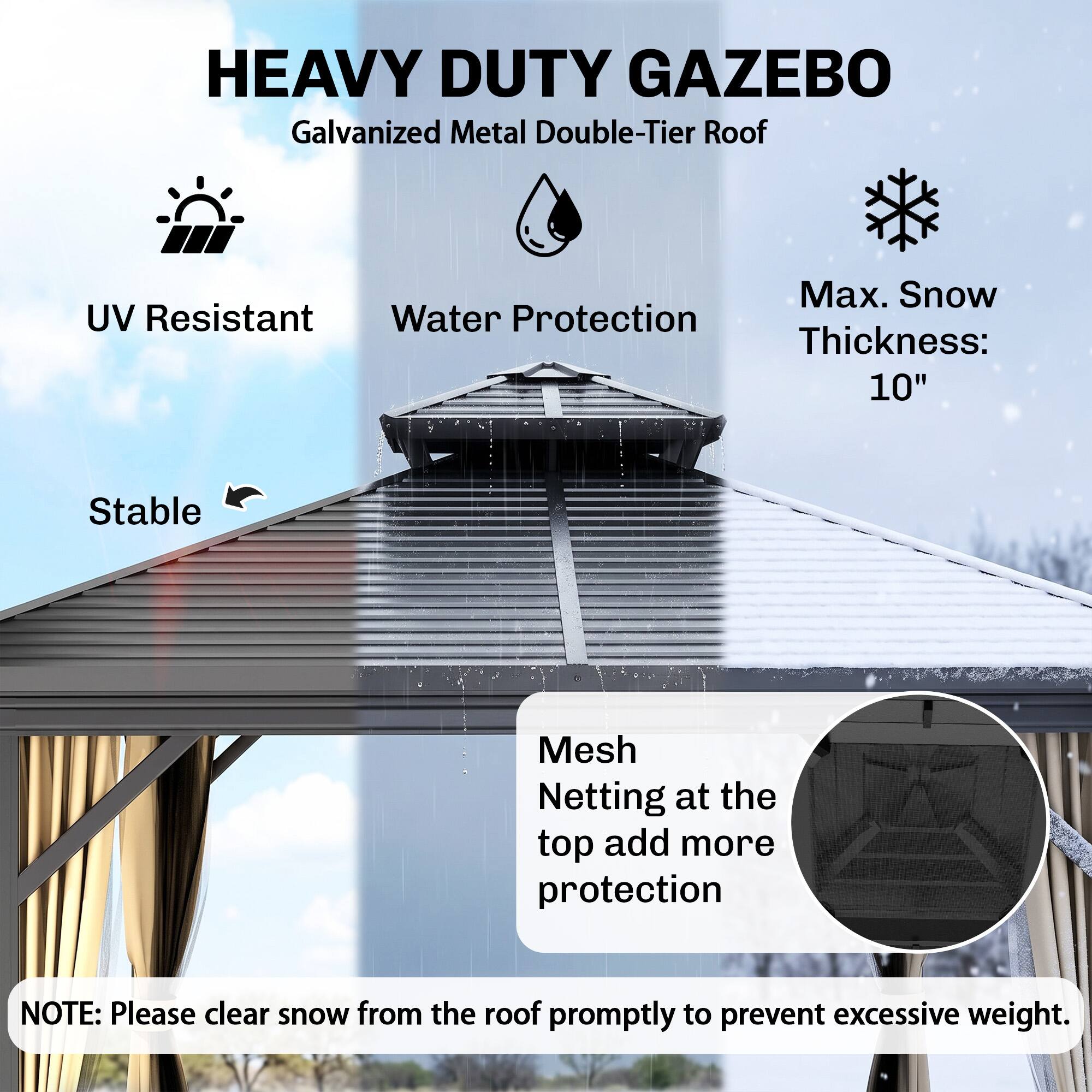 HEAVY DUTY GAZEBO  
Galvanized Metal Double-Tier Roof

- UV Resistant
- Water Protection
- Max. Snow Thickness: 10"
- Stable

Mesh Netting at the top adds more protection

NOTE: Please clear snow from the roof promptly to prevent excessive weight.