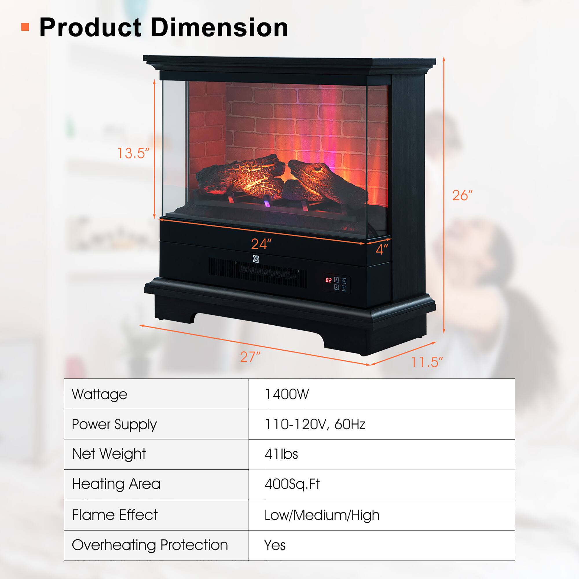 Product Dimension  
13.5" x 26" x 24" x 4" x 1" x 27" x 11.5"

Wattage: 1400W  
Power Supply: 110-120V, 60Hz  
Net Weight: 41lbs  
Heating Area: 400Sq.Ft  
Flame Effect: Low/Medium/High  
Overheating Protection: Yes