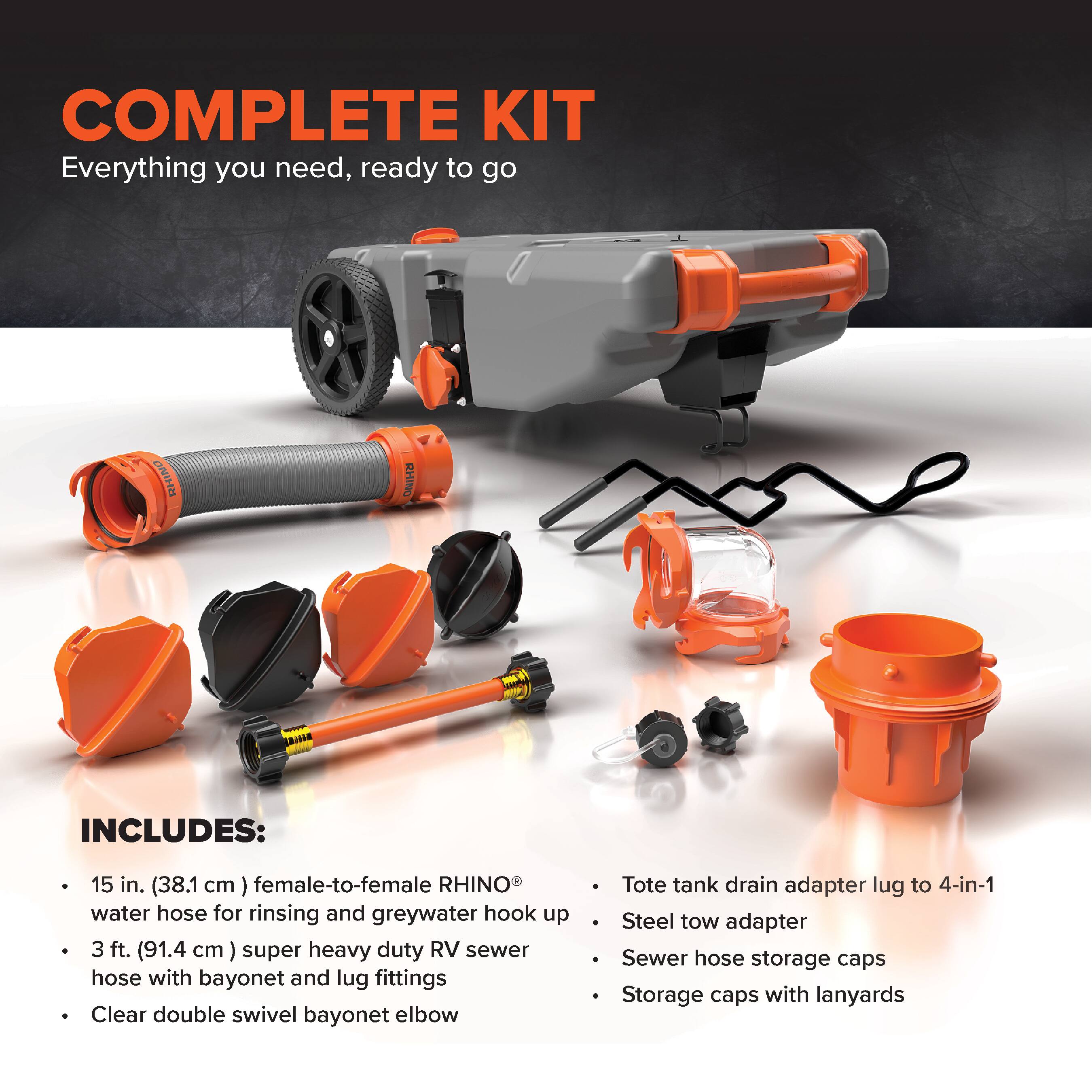 COMPLETE KIT  
Everything you need, ready to go  

INCLUDES:  
- 15 in. (38.1 cm) female-to-female RHINO® water hose for rinsing and greywater hook up  
- 3 ft. (91.4 cm) super heavy duty RV sewer hose with bayonet and lug fittings  
- Clear double swivel bayonet elbow  
- Tote tank drain adapter lug to 4-in-1  
- Steel tow adapter  
- Sewer hose storage caps  
- Storage caps with lanyards