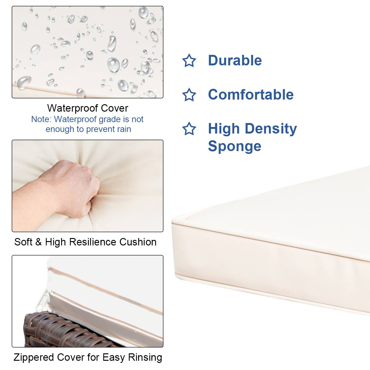Durable Waterproof Cover Note: Waterproof grade is not enough to prevent rain. Comfortable High Density Sponge Soft & High Resilience Cushion Zippered Cover for Easy Rinsing.