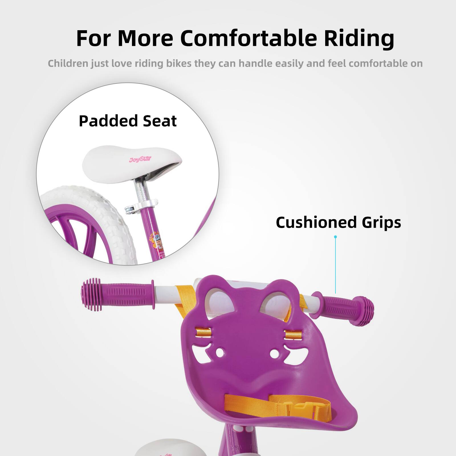 For More Comfortable Riding

Children just love riding bikes; they can handle them easily and feel comfortable on:

- Padded Seat
- Cushioned Grips