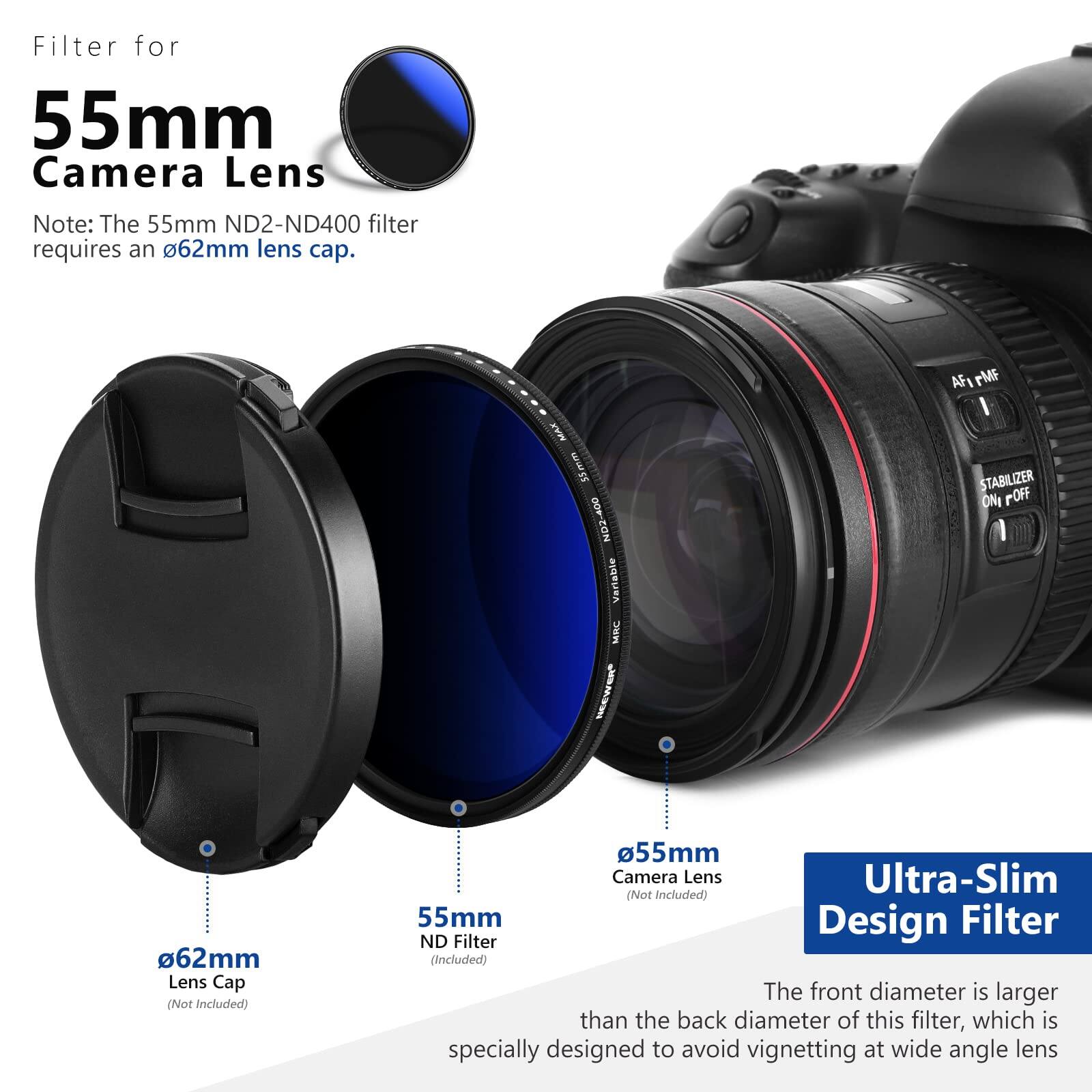 Filter for 55mm Camera Lens

Note: The 55mm ND2-ND400 filter requires an 62mm lens cap.

MAR 55mm ND2-400 Vertable MINC AFI rMF I STABILIZER ONI POFF

62mm Lens Cap (Not Included)

55mm Camera Lens Ultra-Slim (Not Included)

55mm Design Filter ND Filter (Included)

The front diameter is larger than the back diameter of this filter, which is specially designed to avoid vignetting at wide angle lens