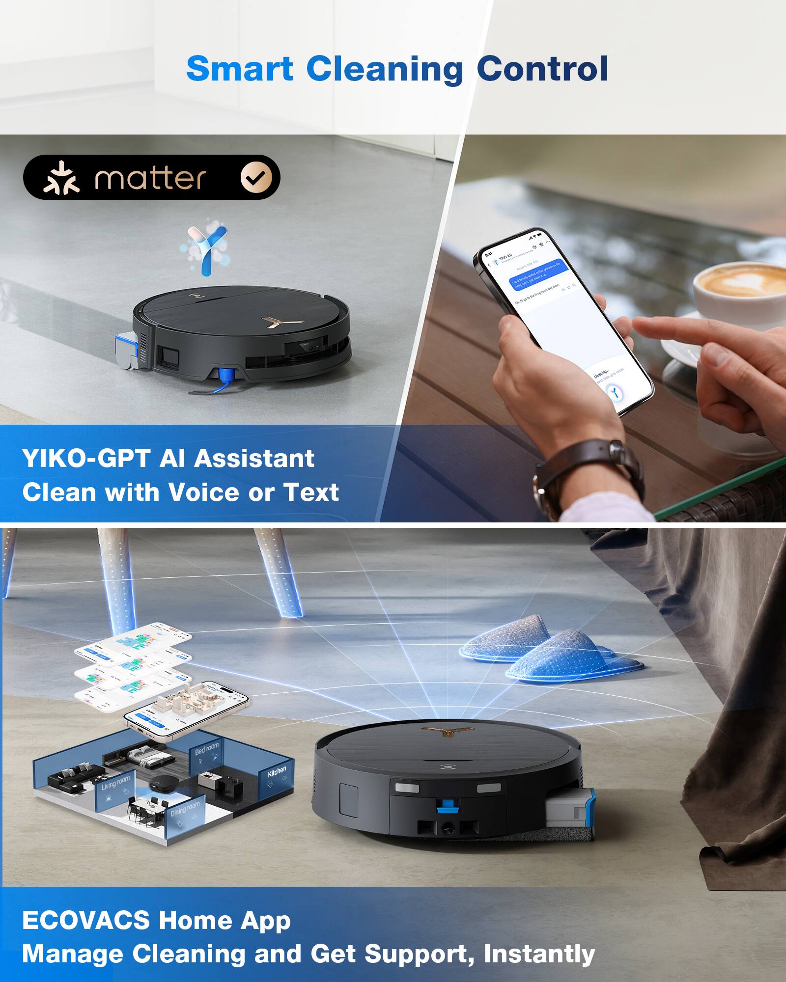 Smart Cleaning Control

matter

YIKO-GPT AI Assistant  
Clean with Voice or Text

ECOVACS Home App  
Manage Cleaning and Get Support, Instantly