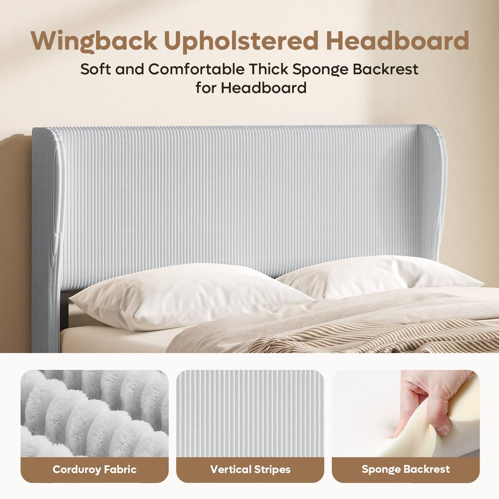 Wingback Upholstered Headboard  
Soft and Comfortable Thick Sponge Backrest for Headboard  
Corduroy Fabric  
Vertical Stripes  
Sponge Backrest