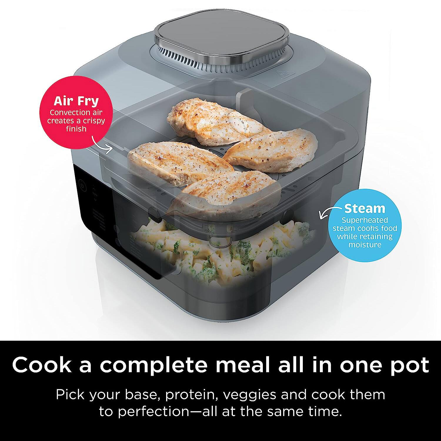 Air Fry  
Convection air creates a crispy finish  

Steam  
Superheated steam cooks food while retaining moisture  

Cook a complete meal all in one pot  
Pick your base, protein, veggies and cook them to perfection—all at the same time.