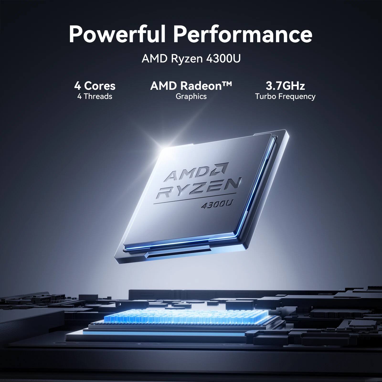 Powerful Performance  
AMD Ryzen 4300U  
4 Cores 4 Threads  
AMD Radeon™ Graphics  
3.7GHz Turbo Frequency
