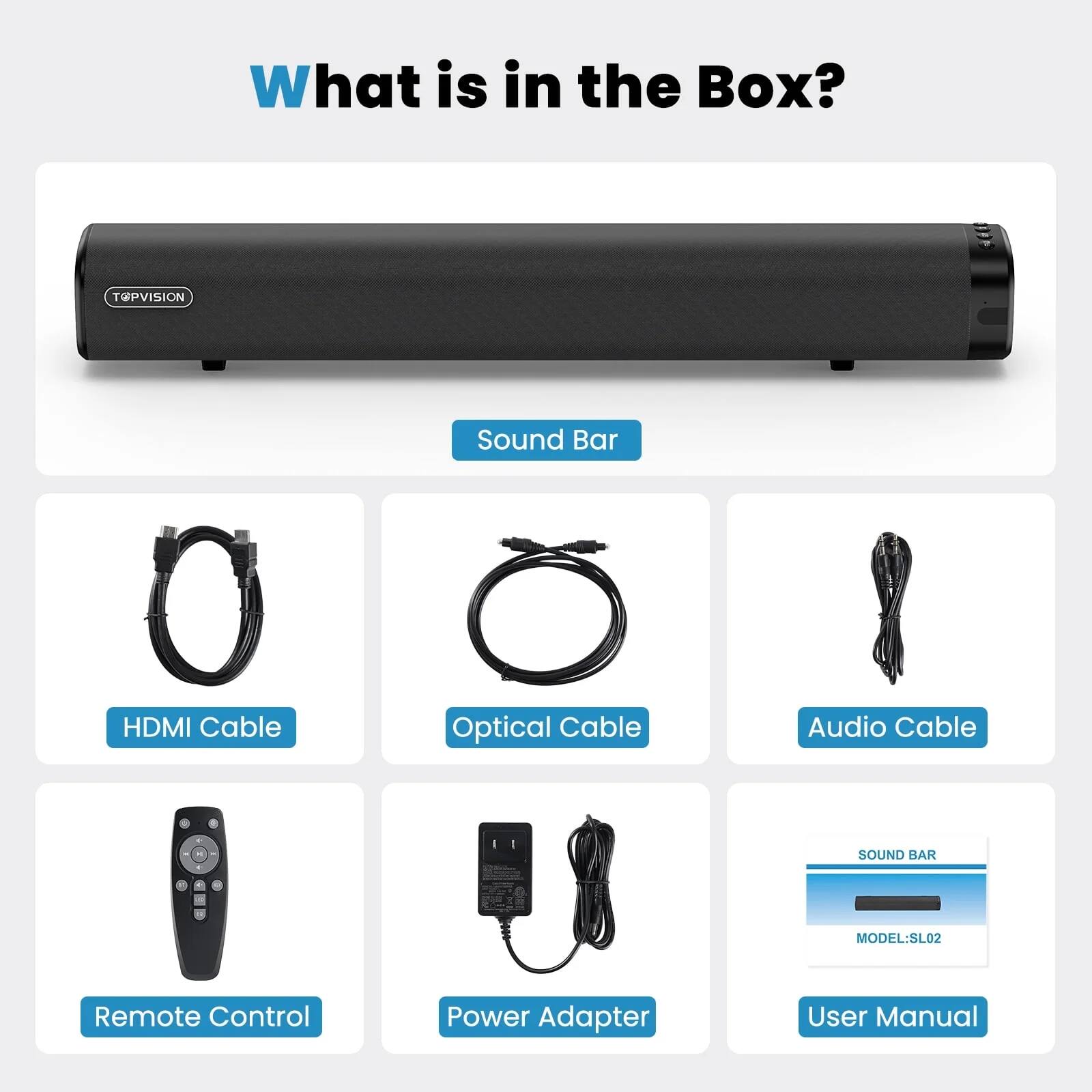 What is in the Box?

- Sound Bar
- HDMI Cable
- Optical Cable
- Audio Cable
- Remote Control
- Power Adapter
- User Manual

MODEL: SL02