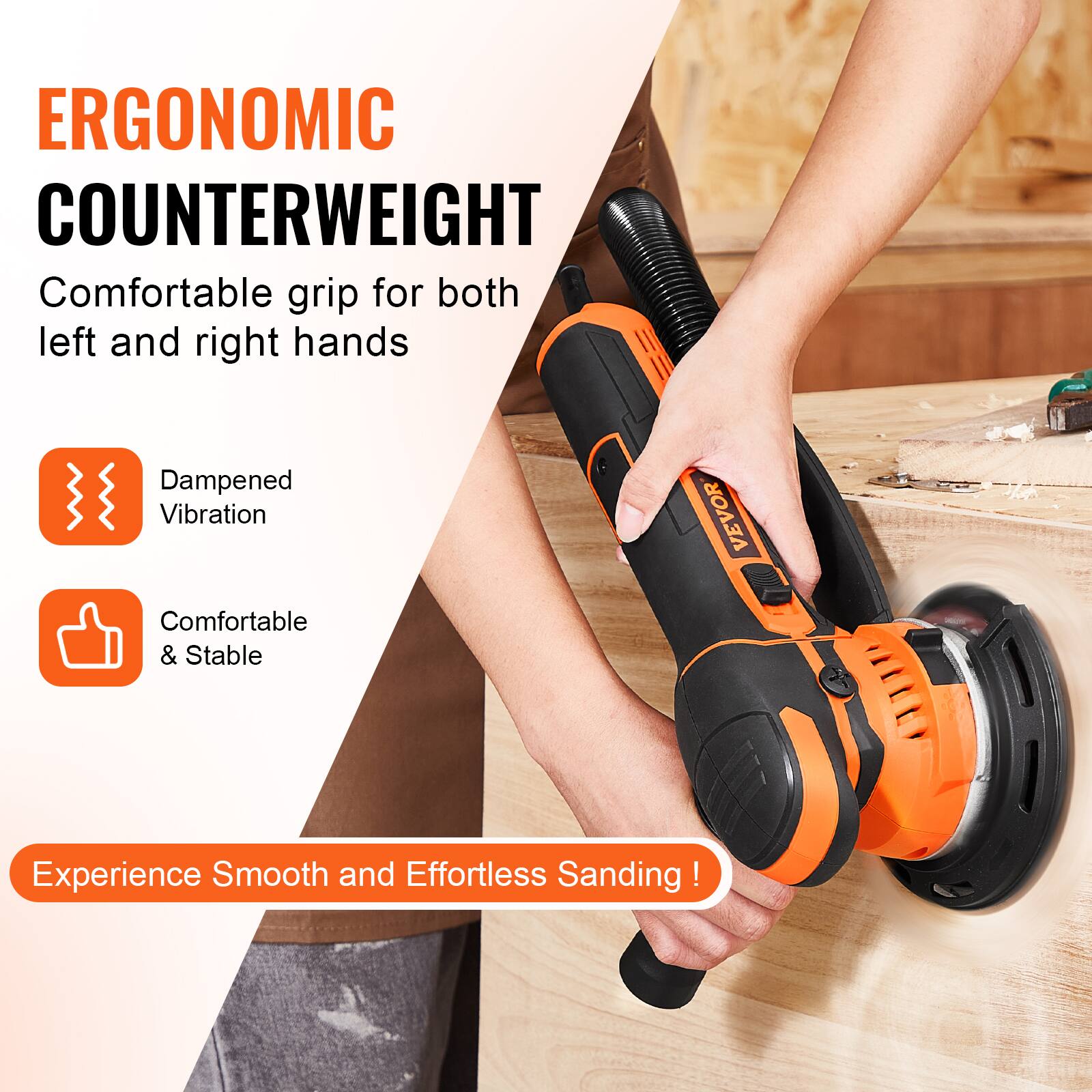 ERGONOMIC COUNTERWEIGHT  
Comfortable grip for both left and right hands

Dampened Vibration  
Comfortable & Stable

VEVOR  
Experience Smooth and Effortless Sanding!
