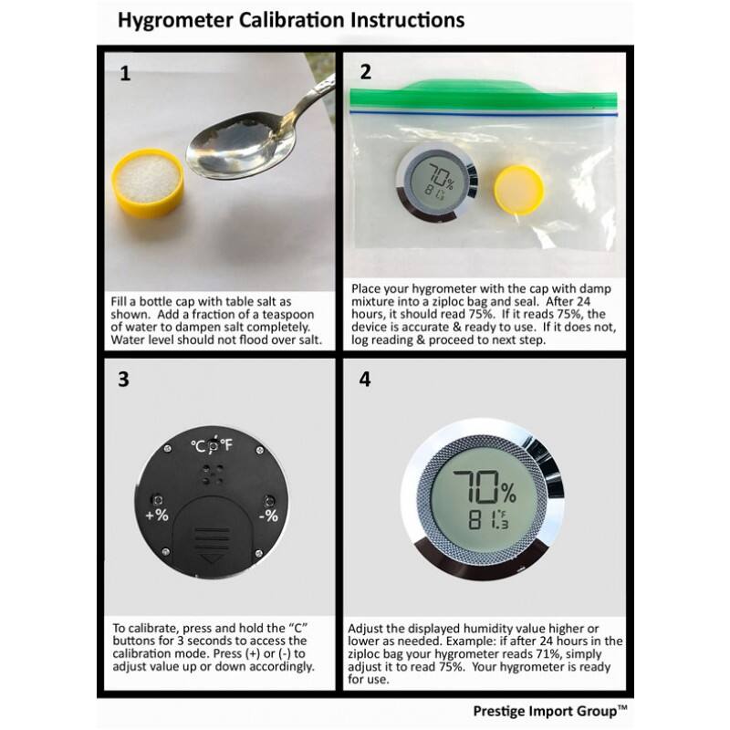 Hygrometer Calibration Instructions

1. Fill a bottle cap with table salt as shown. Add a fraction of a teaspoon of water to dampen salt completely. Water level should not flood over salt.

2. Place your hygrometer with the cap with damp mixture into a ziploc bag and seal. After 24 hours, it should read 75%. If it reads 75%, the device is accurate & ready to use. If it does not, log reading & proceed to next step.

3. To calibrate, press and hold the "C" buttons for 3 seconds to access the calibration mode. Press (+) or (-) to adjust value up or down accordingly.

4. Adjust the displayed humidity value higher or lower as needed. Example: if after 24 hours in the ziploc bag your hygrometer reads 71%, simply adjust it to read 75%. Your hygrometer is ready for use.

Prestige Import Group