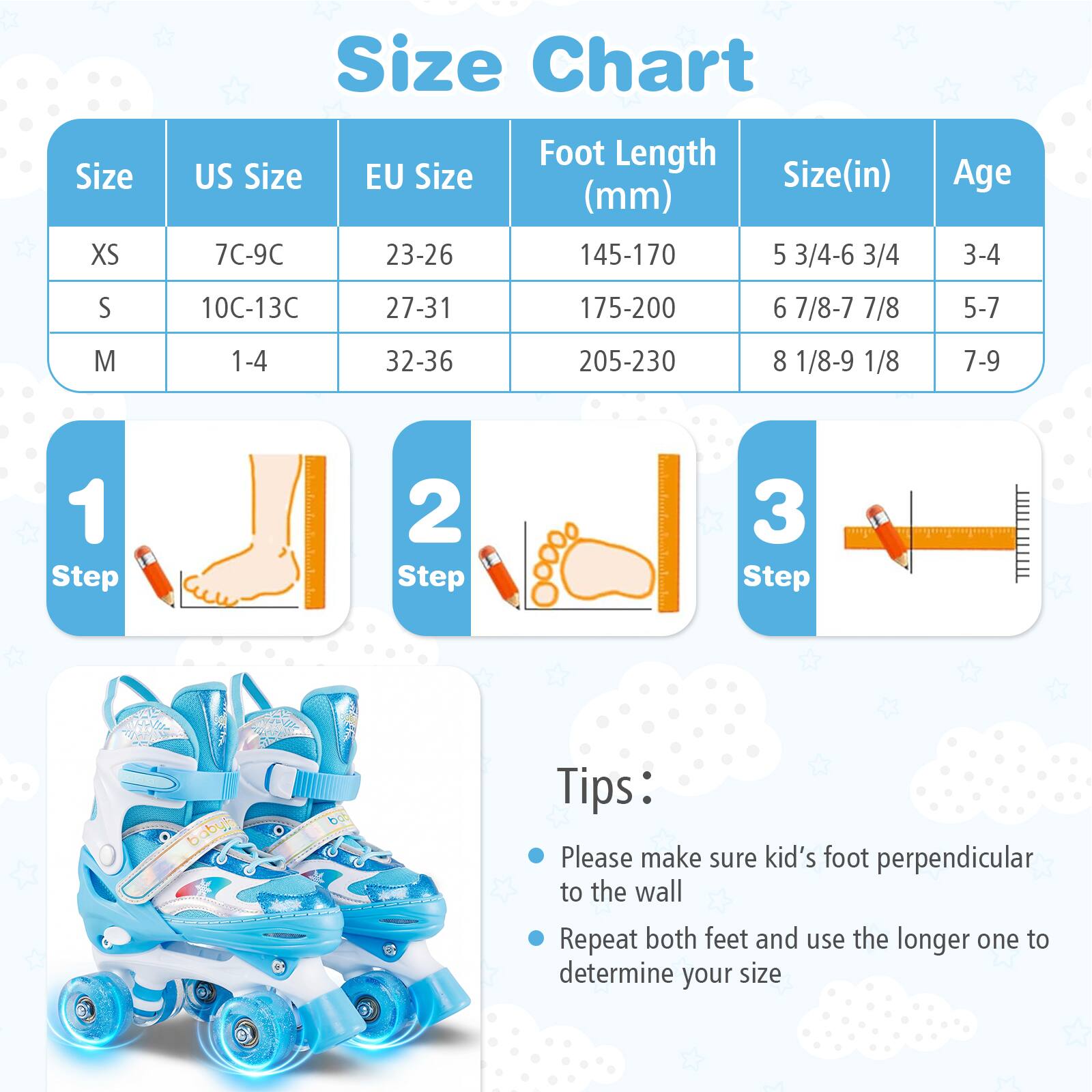 Size Chart

| Size | US Size | EU Size | Foot Length (mm) | Size (in) | Age |
|------|--------|--------|----------------|----------|-----|
| XS   | 7C-9C  | 23-26  | 145-170         | 5 3/4-6 3/4 | 3-4 |
| S    | 10C-13C | 27-31  | 175-200         | 6 7/8-7 7/8 | 5-7 |
| M    | 1-4    | 32-36  | 205-230         | 8 1/8-9 1/8 | 7-9 |

**Steps:**
1. Step 1
2. Step 2
3. Step 3

**Tips:**
- Please make sure kid's foot perpendicular to the wall
- Repeat both feet and use the longer one to determine your size