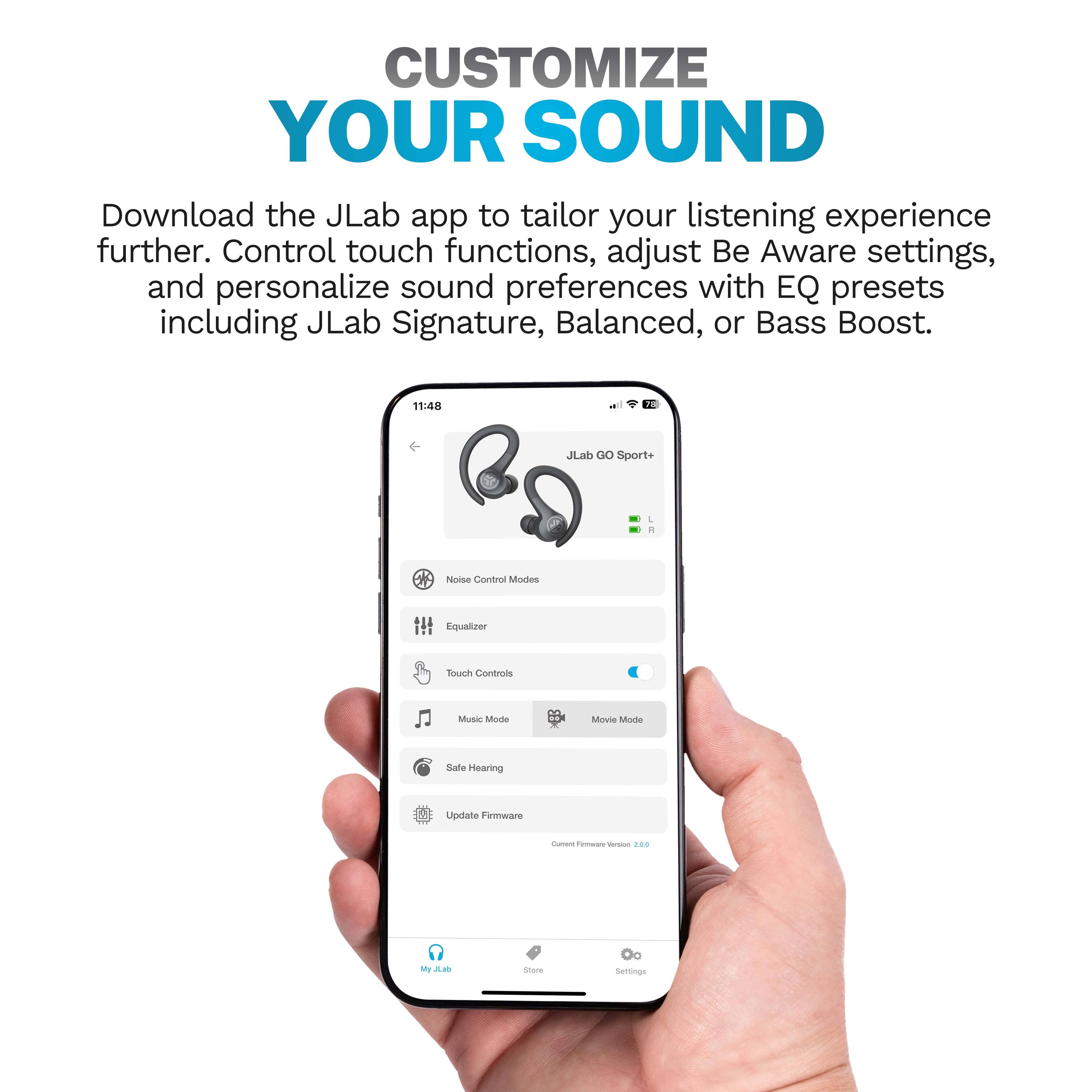 CUSTOMIZE YOUR SOUND

Download the JLab app to tailor your listening experience further. Control touch functions, adjust Be Aware settings, and personalize sound preferences with EQ presets including JLab Signature, Balanced, or Bass Boost.

- Noise Control Modes
- Equalizer
- Touch Controls
- Music Mode
- Movie Mode
- Safe Hearing
- Update Firmware
- Settings

Current Firmware Version 2.0.0