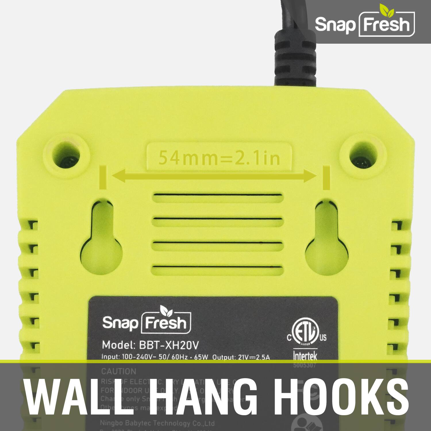 Snap Fresh  
54mm = 2.1in  
1in  

Snap Fresh  
Model: BBT-XH20V  

Input: 100-240V - 50/60Hz - 65W  
Output: 21V - 2.5A  

Intertek 50030  

CAUTION  
RISH DF ELECT FOR DOOR U  
WALI Oihe Chare neS only  
Sn HANG ex in HOOKS  

Ningbo Babytec Technology Co., Ltd