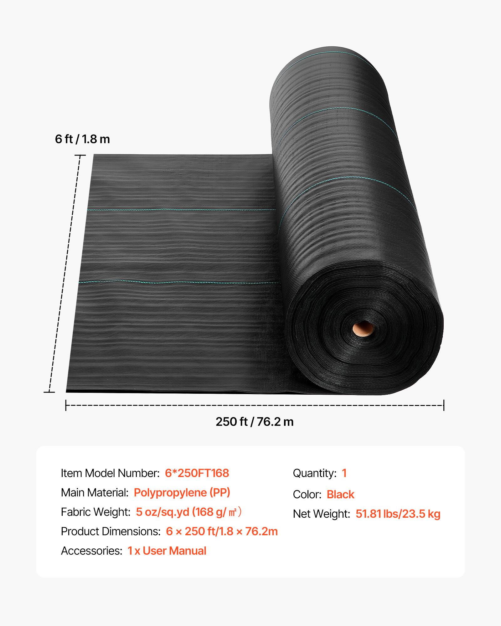 6 ft/1.8m  
250 ft / 76.2 m  

Item Model Number: 6*250FT168  
Quantity: 1  
Main Material: Polypropylene (PP)  
Color: Black  
Fabric Weight: 5 oz/sq.yd (168 g/m²)  
Net Weight: 51.81 lbs/23.5 kg  
Product Dimensions: 6 x 250 ft/1.8 x 76.2m  
Accessories: 1x User Manual