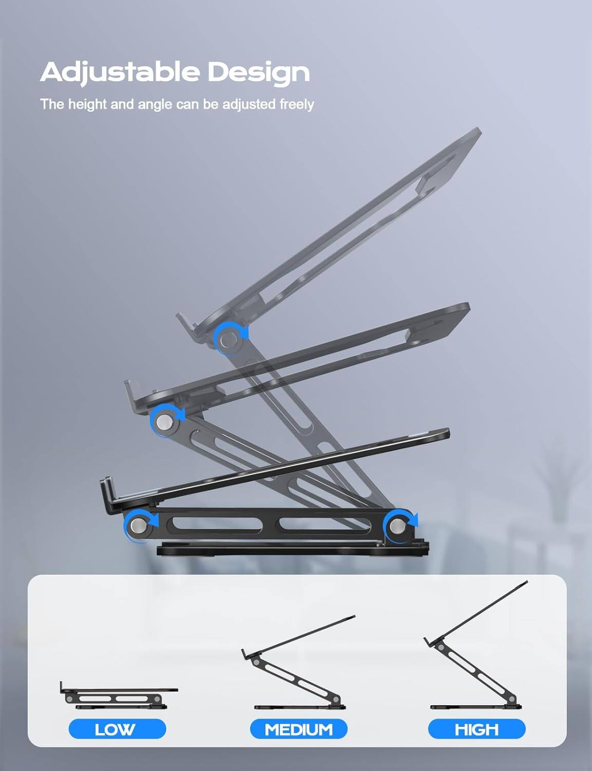 Adjustable Design  
The height and angle can be adjusted freely  

LOW  
MEDIUM  
HIGH