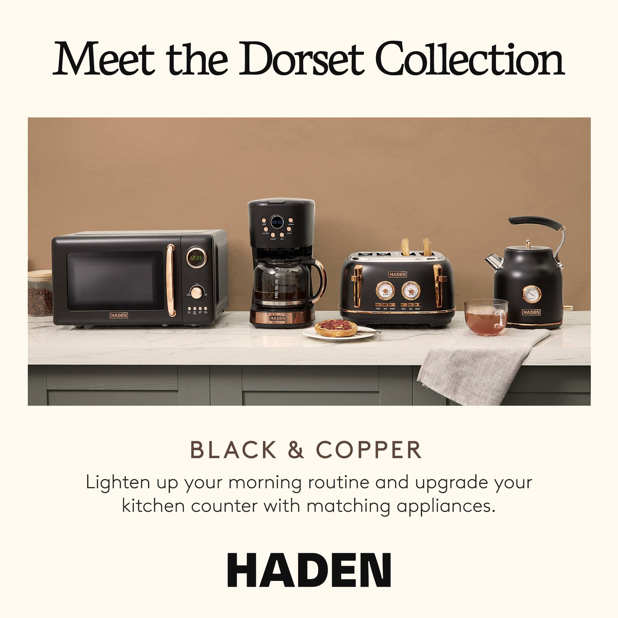 Meet the Dorset Collection

BLACK & COPPER

Lighten up your morning routine and upgrade your kitchen counter with matching appliances.

HADEN