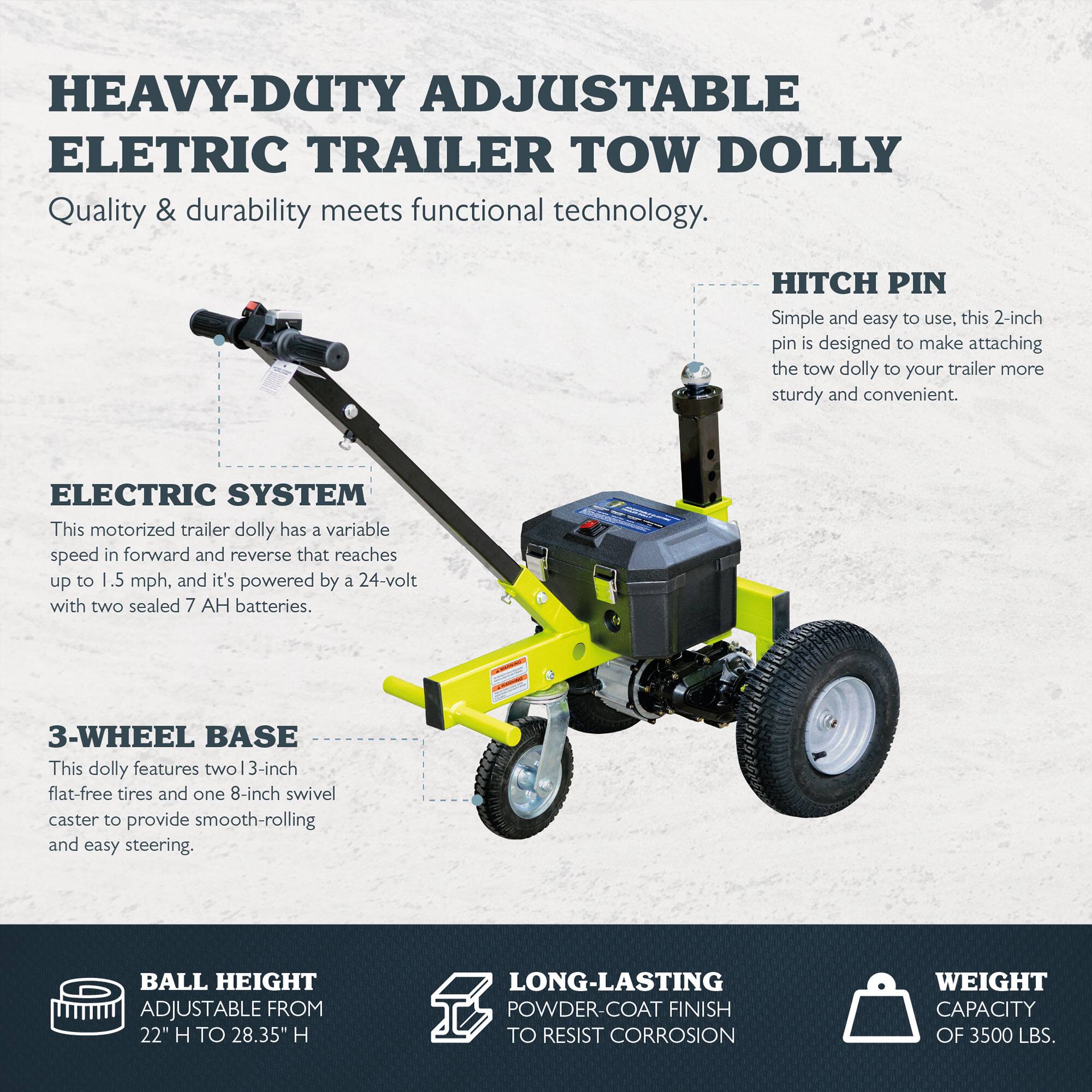 HEAVY-DUTY ADJUSTABLE ELECTRIC TRAILER TOW DOLLY  
Quality & durability meets functional technology.

ELECTRIC SYSTEM  
This motorized trailer dolly has a variable speed in forward and reverse that reaches up to 1.5 mph, and it's powered by a 24-volt with two sealed 7 AH batteries.

3-WHEEL BASE  
This dolly features two 3-inch flat-free tires and one 8-inch swivel caster to provide smooth-rolling and easy steering.

HITCH PIN  
Simple and easy to use, this 2-inch pin is designed to make attaching the tow dolly to your trailer more sturdy and convenient.

BALL HEIGHT  
ADJUSTABLE FROM 22" H TO 28.35" H

LONG-LASTING  
POWDER-COAT FINISH TO RESIST CORROSION

WEIGHT CAPACITY OF 3500 LBS.