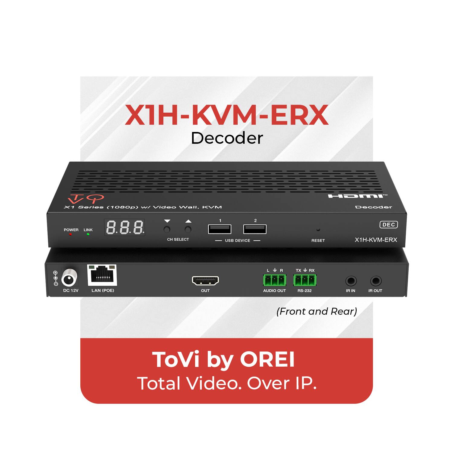 X1H-KVM-ERX Decoder  
X1 Series (1080p) w/ Video Wall, KVM  
POWER LINK 8.8.8 CH SELECT 1 2 USB DEVICE RESET DEC X1H-KVM-ERX  
DC 12V LAN (POE) DUT L R ALJCHO OUT *X RX -232 a. I a OUT (Front and Rear)  
ToVi by OREI  
Total Video. Over IP.