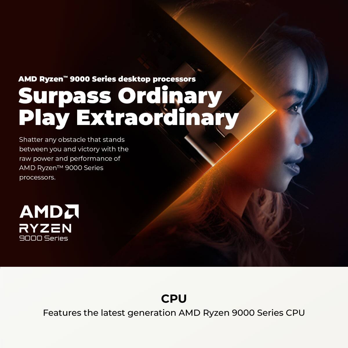 AMD Ryzen™ 9000 Series desktop processors

Surpass Ordinary  
Play Extraordinary

Shatter any obstacle that stands between you and victory with the raw power and performance of AMD Ryzen™ 9000 Series processors.

AMD RYZEN  
9000 Series

CPU

Features the latest generation AMD Ryzen 9000 Series CPU