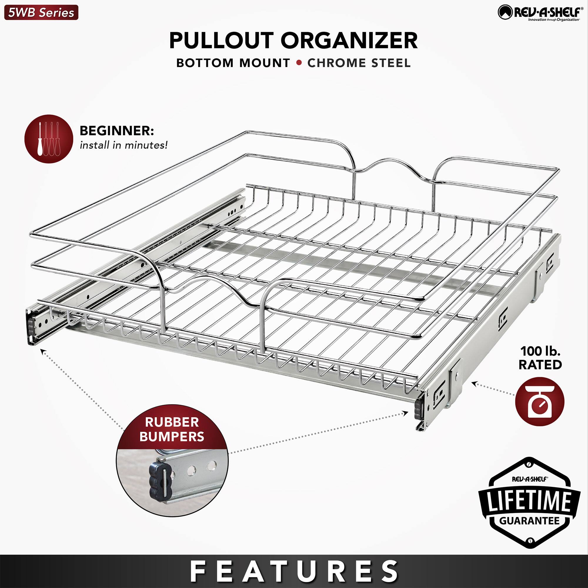 5WB Series  
PULLOUT ORGANIZER  
BOTTOM MOUNT • CHROME STEEL  

BEGINNER:  
install in minutes!  

FEATURES  
• CHROME STEEL  
• RUBBER BUMPERS  
• 100 lb. RATED  
• LIFETIME GUARANTEE