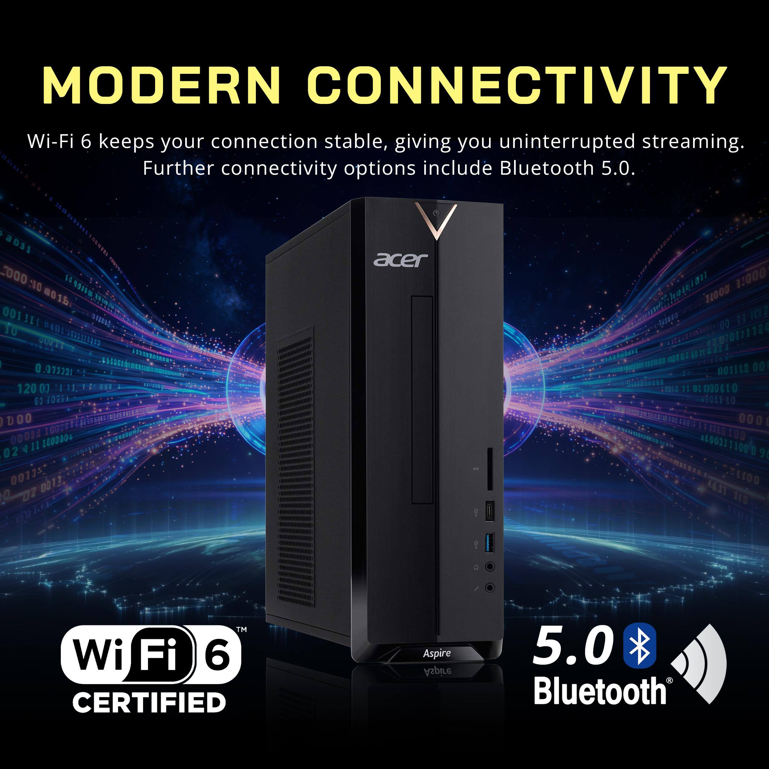 MODERN CONNECTIVITY  
Wi-Fi 6 keeps your connection stable, giving you uninterrupted streaming. Further connectivity options include Bluetooth 5.0.

1 a031 000 :00 10.00 00 1.. 001 to 0.071221 120 00 01 FEBOF DOO 00014 100000+ 02 'sCLOO 0011, 02 TM Wi Fi 6 CERTIFIED  
acer Aspire Aspire  
11000 1,000 13 ICIZ 00 GA TE 420201111124  nosita 001 2019101 11 OZ 000010 :    BEOST LO 000 1110 A4003111000 90 4.17 100 110 middit 5.0  Bluetooth
