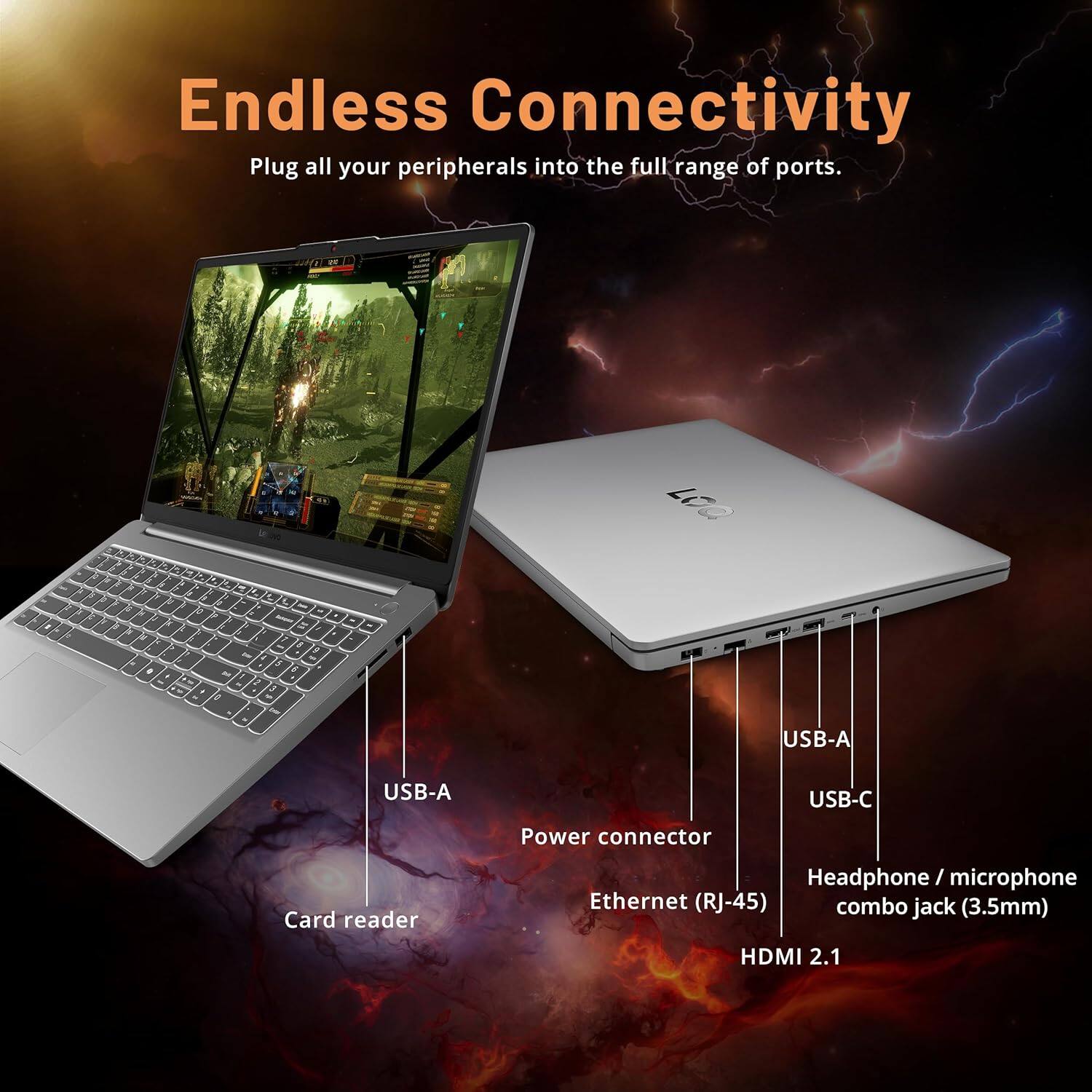 Endless Connectivity
Plug all your peripherals into the full range of ports.
USB-A
USB-A
USB-C
Power connector
Card reader
Headphone / microphone combo jack (3.5mm)
Ethernet (RJ-45)
HDMI 2.1