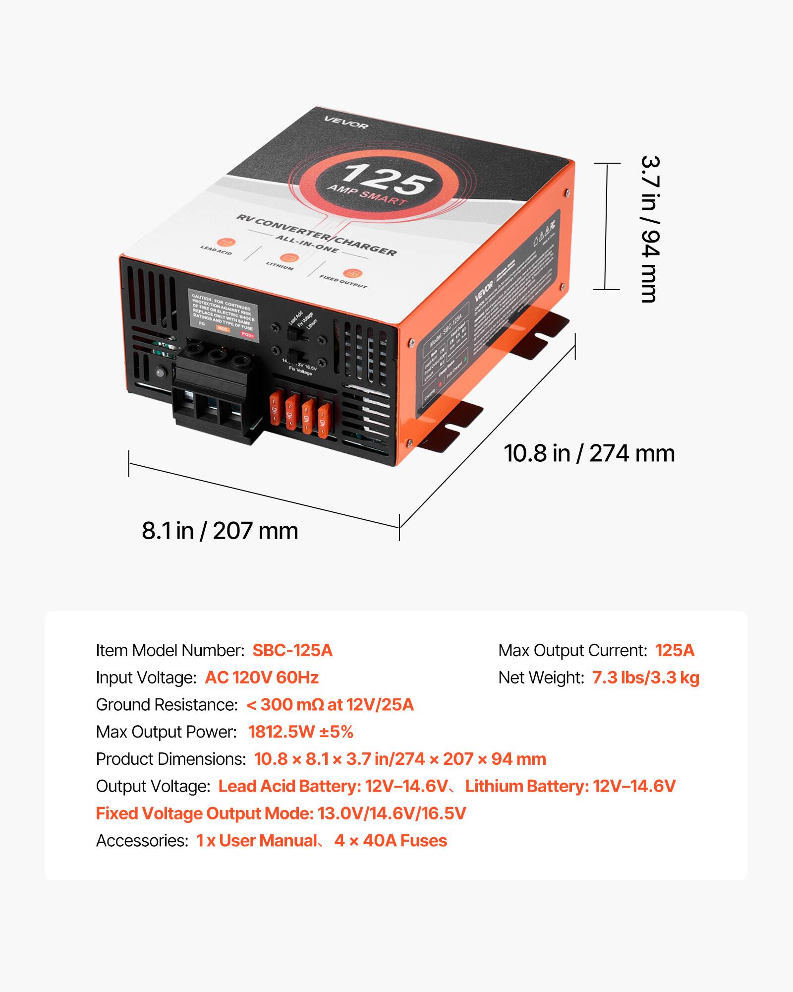 VEVOR AMP 125 SMART LEAR ACIO RV CONVERTER/CHARGER ALL-IN-ONE

Item Model Number: SBC-125A

Max Output Current: 125A

Input Voltage: AC 120V 60Hz

Ground Resistance: < 300 mΩ at 12V/25A

Max Output Power: 1812.5W ±5%

Product Dimensions: 10.8 x 8.1 x 3.7 in / 274 x 207 x 94 mm

Output Voltage: Lead Acid Battery: 12V-14.6V, Lithium Battery: 12V-14.6V

Fixed Voltage Output Mode: 13.0V/14.6V/16.5V

Accessories: 1x User Manual, 4 x 40A Fuses

Net Weight: 7.3 lbs/3.3 kg